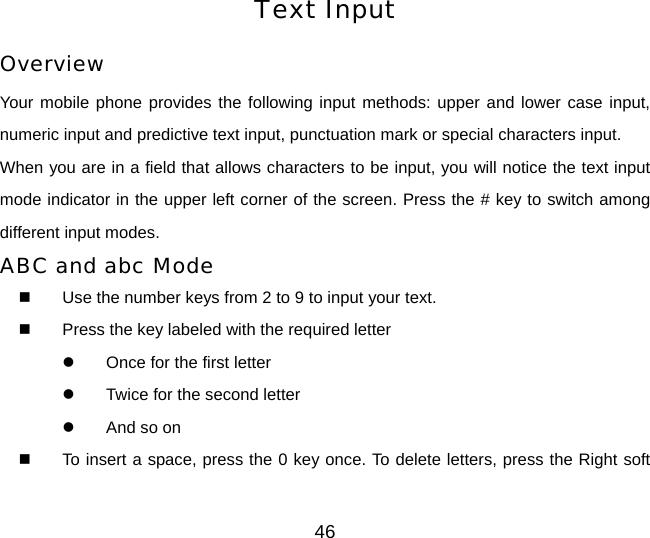 46 Text Input Overview Your mobile phone provides the following input methods: upper and lower case input, numeric input and predictive text input, punctuation mark or special characters input. When you are in a field that allows characters to be input, you will notice the text input mode indicator in the upper left corner of the screen. Press the # key to switch among different input modes. ABC and abc Mode   Use the number keys from 2 to 9 to input your text.   Press the key labeled with the required letter z  Once for the first letter z  Twice for the second letter z  And so on   To insert a space, press the 0 key once. To delete letters, press the Right soft 