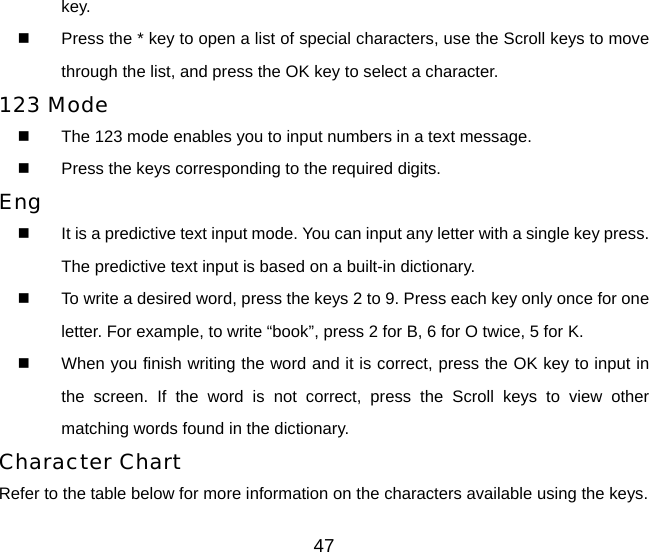 47 key.    Press the * key to open a list of special characters, use the Scroll keys to move through the list, and press the OK key to select a character. 123 Mode   The 123 mode enables you to input numbers in a text message.   Press the keys corresponding to the required digits. Eng   It is a predictive text input mode. You can input any letter with a single key press. The predictive text input is based on a built-in dictionary.   To write a desired word, press the keys 2 to 9. Press each key only once for one letter. For example, to write “book”, press 2 for B, 6 for O twice, 5 for K.   When you finish writing the word and it is correct, press the OK key to input in the screen. If the word is not correct, press the Scroll keys to view other matching words found in the dictionary. Character Chart Refer to the table below for more information on the characters available using the keys. 