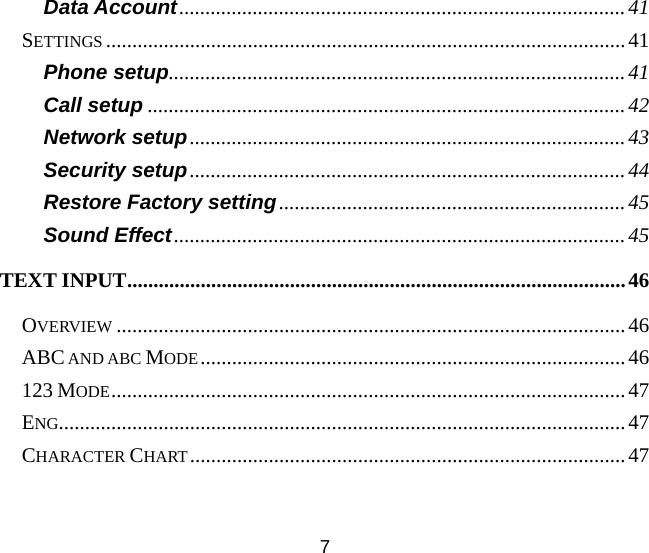 7 Data Account.....................................................................................41 SETTINGS ...................................................................................................41 Phone setup.......................................................................................41 Call setup ...........................................................................................42 Network setup...................................................................................43 Security setup...................................................................................44 Restore Factory setting..................................................................45 Sound Effect......................................................................................45 TEXT INPUT...............................................................................................46 OVERVIEW .................................................................................................46 ABC AND ABC MODE.................................................................................46 123 MODE..................................................................................................47 ENG............................................................................................................47 CHARACTER CHART...................................................................................47 