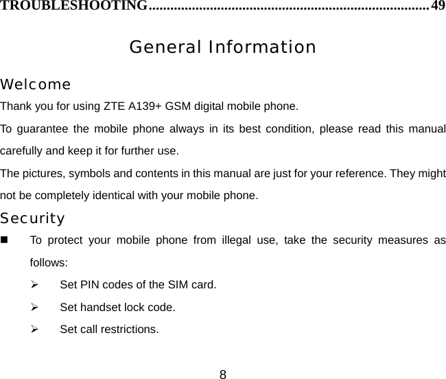 8 TROUBLESHOOTING..............................................................................49 General Information  Welcome Thank you for using ZTE A139+ GSM digital mobile phone.   To guarantee the mobile phone always in its best condition, please read this manual carefully and keep it for further use. The pictures, symbols and contents in this manual are just for your reference. They might not be completely identical with your mobile phone. Security   To protect your mobile phone from illegal use, take the security measures as follows: ¾  Set PIN codes of the SIM card. ¾  Set handset lock code. ¾  Set call restrictions. 