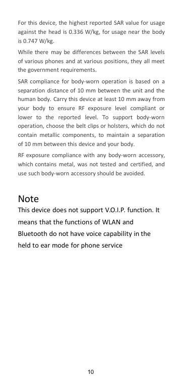 10For this device, the highest reported SAR value for usageagainst the head is 0.336 W/kg, for usage near the bodyis 0.747 W/kg.While there may be differences between the SAR levelsof various phones and at various positions, they all meetthe government requirements.SAR compliance for body-worn operation is based on aseparation distance of 10 mm between the unit and thehuman body. Carry this device at least 10 mm away fromyour body to ensure RF exposure level compliant orlower to the reported level. To support body-wornoperation, choose the belt clips or holsters, which do notcontain metallic components, to maintain a separationof 10 mm between this device and your body.RF exposure compliance with any body-worn accessory,which contains metal, was not tested and certified, anduse such body-worn accessory should be avoided.NoteThis device does not support V.O.I.P. function. Itmeans that the functions of WLAN andBluetooth do not have voice capability in theheld to ear mode for phone service