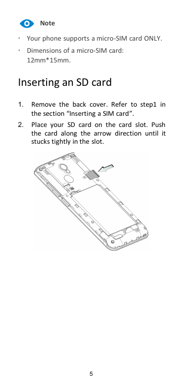5NoteYour phone supports a micro-SIM card ONLY.Dimensions of a micro-SIM card:12mm*15mm.Inserting an SD card1. Remove the back cover. Refer to step1 inthe section “Inserting a SIM card”.2. Place your SD card on the card slot. Pushthe card along the arrow direction until itstucks tightly in the slot.