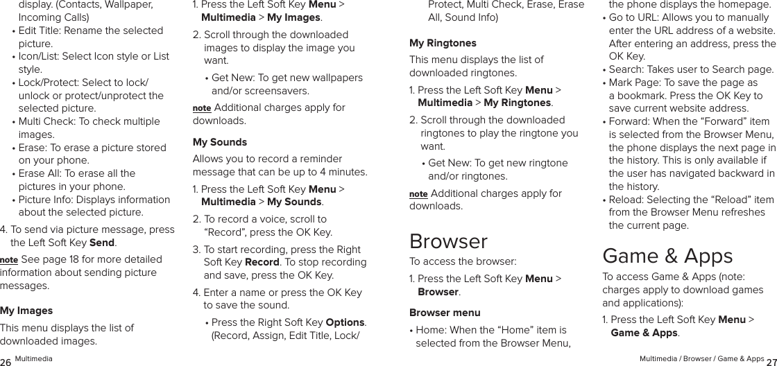 display. (Contacts, Wallpaper, Incoming Calls)•  Edit Title: Rename the selected picture.•  Icon/List: Select Icon style or List style.•  Lock/Protect: Select to lock/ unlock or protect/unprotect the selected picture.•  Multi Check: To check multiple images.•  Erase: To erase a picture stored on your phone.•  Erase All: To erase all the  pictures in your phone.•  Picture Info: Displays information about the selected picture. 4.  To send via picture message, press the Left Soft Key Send.note See page 18 for more detailed information about sending picture messages.My ImagesThis menu displays the list of  downloaded images.1.  Press the Left Soft Key Menu &gt;  Multimedia &gt; My Images. 2.  Scroll through the downloaded images to display the image you want.•  Get New: To get new wallpapers and/or screensavers.note Additional charges apply for downloads.My SoundsAllows you to record a reminder  message that can be up to 4 minutes.1.  Press the Left Soft Key Menu &gt;  Multimedia &gt; My Sounds. 2.  To record a voice, scroll to  “Record”, press the OK Key.3.  To start recording, press the Right Soft Key Record. To stop recording and save, press the OK Key.4.  Enter a name or press the OK Key to save the sound.•  Press the Right Soft Key Options.  (Record, Assign, Edit Title, Lock/26 MultimediaProtect, Multi Check, Erase, Erase All, Sound Info)My RingtonesThis menu displays the list of  downloaded ringtones.1.  Press the Left Soft Key Menu &gt;  Multimedia &gt; My Ringtones. 2.  Scroll through the downloaded ringtones to play the ringtone you want.•  Get New: To get new ringtone and/or ringtones.note Additional charges apply for downloads.BrowserTo access the browser:1.  Press the Left Soft Key Menu &gt; Browser. Browser menu•  Home: When the “Home” item is  selected from the Browser Menu, the phone displays the homepage.•  Go to URL: Allows you to manually enter the URL address of a website. After entering an address, press the OK Key.•  Search: Takes user to Search page.•  Mark Page: To save the page as a bookmark. Press the OK Key to save current website address.•  Forward: When the “Forward” item is selected from the Browser Menu, the phone displays the next page in the history. This is only available if the user has navigated backward in the history.•  Reload: Selecting the “Reload” item from the Browser Menu refreshes the current page.Game &amp; AppsTo access Game &amp; Apps (note:  charges apply to download games and applications):1.  Press the Left Soft Key Menu &gt; Game &amp; Apps. Multimedia / Browser / Game &amp; Apps 27