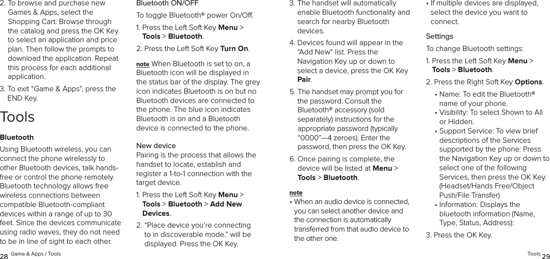 2.  To browse and purchase new Games &amp; Apps, select the  Shopping Cart. Browse through the catalog and press the OK Key to select an application and price plan. Then follow the prompts to download the application. Repeat this process for each additional  application.3.  To exit “Game &amp; Apps”, press the END Key.ToolsBluetoothUsing Bluetooth wireless, you can connect the phone wirelessly to other Bluetooth devices, talk hands-free or control the phone remotely. Bluetooth technology allows free wireless connections between  compatible Bluetooth-compliant devices within a range of up to 30 feet. Since the devices communicate using radio waves, they do not need to be in line of sight to each other.Bluetooth ON/OFFTo toggle Bluetooth® power On/O.1.  Press the Left Soft Key Menu &gt; Tools &gt; Bluetooth. 2.  Press the Left Soft Key Turn On.note When Bluetooth is set to on, a Bluetooth icon will be displayed in the status bar of the display. The grey icon indicates Bluetooth is on but no Bluetooth devices are connected to the phone. The blue icon indicates Bluetooth is on and a Bluetooth  device is connected to the phone.New devicePairing is the process that allows the handset to locate, establish and  register a 1-to-1 connection with the target device.1.  Press the Left Soft Key Menu &gt; Tools &gt; Bluetooth &gt; Add New Devices. 2.  “Place device you’re connecting to in discoverable mode.” will be displayed. Press the OK Key.28 Game &amp; Apps / Tools3.  The handset will automatically  enable Bluetooth functionality and search for nearby Bluetooth  devices.4.  Devices found will appear in the “Add New” list. Press the  Navigation Key up or down to  select a device, press the OK Key Pair.5.  The handset may prompt you for the password. Consult the  Bluetooth® accessory (sold  separately) instructions for the appropriate password (typically “0000”—4 zeroes). Enter the  password, then press the OK Key.6.  Once pairing is complete, the  device will be listed at Menu &gt; Tools &gt; Bluetooth.note •  When an audio device is connected, you can select another device and the connection is automatically transferred from that audio device to the other one. •  If multiple devices are displayed, select the device you want to  connect.SettingsTo change Bluetooth settings:1.  Press the Left Soft Key Menu &gt; Tools &gt; Bluetooth. 2.  Press the Right Soft Key Options. •  Name: To edit the Bluetooth® name of your phone.•  Visibility: To select Shown to All or Hidden.•  Support Service: To view brief descriptions of the Services  supported by the phone: Press the Navigation Key up or down to select one of the following  Services, then press the OK Key. (Headset/Hands Free/Object Push/File Transfer)•  Information: Displays the  bluetooth information (Name, Type, Status, Address):3.  Press the OK Key.Tools 29