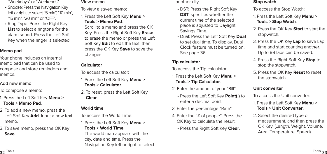 “Weekdays” or “Weekends”. •  Snooze: Press the Navigation Key left or right to select “5 min”, “10 min”, “15 min”, “20 min” or “OFF”.•  Ring Type: Press the Right Key List to select a ringtone for the alarm sound. Press the Left Soft Key when the ringer is selected.Memo padYour phone includes an internal  memo pad that can be used to  compose and store reminders and memos.Add new memoTo compose a memo:1.  Press the Left Soft Key Menu &gt; Tools &gt; Memo Pad. 2.  To add a new memo, press the Left Soft Key Add. Input a new text memo.3.  To save memo, press the OK Key Save.View memoTo view a saved memo:1.  Press the Left Soft Key Menu &gt; Tools &gt; Memo Pad.   Scroll to a memo and press the OK Key. Press the Right Soft Key Erase to erase the memo or press the Left Soft Key Edit to edit the text, then press the OK Key Save to save the changes.CalculatorTo access the calculator:1.  Press the Left Soft Key Menu &gt; Tools &gt; Calculator. 2.  To reset, press the Left Soft Key Clear.World timeTo access the World Time:1.  Press the Left Soft Key Menu &gt; Tools &gt; World Time. The world map appears with the city, date and time. Press the  Navigation Key left or right to select 32 Toolsanother city.•  DST: Press the Right Soft Key DST, speciﬁes whether the  current time of the selected place is adjusted to Daylight  Savings Time.•  Dual: Press the Left Soft Key Dual to set dual time. To display, Dual Clock feature must be turned on. See page 36.Tip calculatorTo access the Tip calculator:1.  Press the Left Soft Key Menu &gt; Tools &gt; Tip Calculator. 2.  Enter the amount of your “Bill”.•  Press the Left Soft Key Point(.) to enter a decimal point.3.  Enter the percentage “Rate”.4.  Enter the “# of people”. Press the OK Key to calculate the result.•  Press the Right Soft Key Clear.Stop watchTo access the Stop Watch:1.  Press the Left Soft Key Menu &gt; Tools &gt; Stop Watch. 2.  Press the OK Key Start to start the stopwatch.3.  Press the OK Key Lap to save Lap time and start counting another.  Up to 99 laps can be saved.4.  Press the Right Soft Key Stop to stop the stopwatch.5.  Press the OK Key Reset to reset the stopwatch.Unit converterTo access the Unit converter:1.  Press the Left Soft Key Menu &gt; Tools &gt; Unit Converter. 2.  Select the desired type of  measurement, and then press the OK Key. (Length, Weight, Volume, Area, Temperature, Speed)Tools 33