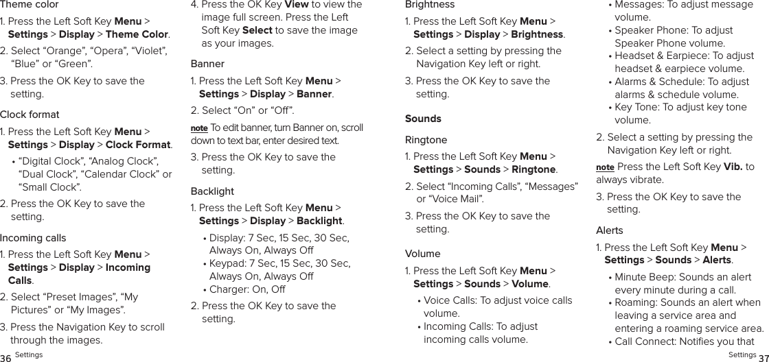 Theme color1.  Press the Left Soft Key Menu &gt;  Settings &gt; Display &gt; Theme Color. 2.  Select “Orange”, “Opera”, “Violet”, “Blue” or “Green”.3.  Press the OK Key to save the setting.Clock format1.  Press the Left Soft Key Menu &gt;  Settings &gt; Display &gt; Clock Format. •  “Digital Clock”, “Analog Clock”, “Dual Clock”, “Calendar Clock” or “Small Clock”.2.  Press the OK Key to save the setting.Incoming calls1.  Press the Left Soft Key Menu &gt;  Settings &gt; Display &gt; Incoming Calls. 2.  Select “Preset Images”, “My  Pictures” or “My Images”.3.  Press the Navigation Key to scroll through the images.4.  Press the OK Key View to view the image full screen. Press the Left Soft Key Select to save the image as your images.Banner1.  Press the Left Soft Key Menu &gt;  Settings &gt; Display &gt; Banner. 2.  Select “On” or “O”.note To edit banner, turn Banner on, scroll down to text bar, enter desired text.3.  Press the OK Key to save the setting.Backlight1.  Press the Left Soft Key Menu &gt;  Settings &gt; Display &gt; Backlight. •  Display: 7 Sec, 15 Sec, 30 Sec,  Always On, Always O•  Keypad: 7 Sec, 15 Sec, 30 Sec,  Always On, Always O•  Charger: On, O2.  Press the OK Key to save the setting.36 SettingsBrightness1.  Press the Left Soft Key Menu &gt;  Settings &gt; Display &gt; Brightness. 2.  Select a setting by pressing the Navigation Key left or right.3.  Press the OK Key to save the  setting.SoundsRingtone1.  Press the Left Soft Key Menu &gt;  Settings &gt; Sounds &gt; Ringtone. 2.  Select “Incoming Calls”, “Messages” or “Voice Mail”.3.  Press the OK Key to save the setting.Volume1.  Press the Left Soft Key Menu &gt;  Settings &gt; Sounds &gt; Volume. •  Voice Calls: To adjust voice calls volume.•  Incoming Calls: To adjust  incoming calls volume.•  Messages: To adjust message volume.•  Speaker Phone: To adjust Speaker Phone volume.•  Headset &amp; Earpiece: To adjust headset &amp; earpiece volume.•  Alarms &amp; Schedule: To adjust alarms &amp; schedule volume.•  Key Tone: To adjust key tone  volume.2.  Select a setting by pressing the Navigation Key left or right.note Press the Left Soft Key Vib. to  always vibrate.3.  Press the OK Key to save the setting.Alerts1.  Press the Left Soft Key Menu &gt;  Settings &gt; Sounds &gt; Alerts. •  Minute Beep: Sounds an alert  every minute during a call.•  Roaming: Sounds an alert when leaving a service area and  entering a roaming service area.•  Call Connect: Noties you that Settings 37