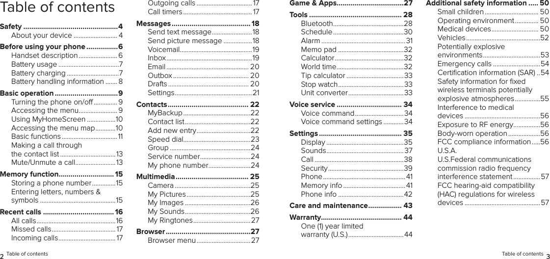 Table of contentsSafety ................................................4About your device .......................... 4Before using your phone ................6Handset description ....................... 6Battery usage ....................................7Battery charging ...............................7Battery handling information ....... 8Basic operation ................................9Turning the phone on/o .............. 9Accessing the menu ....................... 9Using MyHomeScreen .................10Accessing the menu map ............10Basic functions .................................11Making a call through the contact list .................................13Mute/Unmute a call ........................13Memory function ............................ 15Storing a phone number ..............15Entering letters, numbers &amp; symbols .............................................15Recent calls .................................... 16All calls ...............................................16Missed calls ...................................... 17Incoming calls .................................. 17Outgoing calls ................................. 17Call timers ......................................... 17Messages ........................................18Send text message ........................18Send picture message .................18Voicemail ...........................................19Inbox ...................................................19Email ................................................. 20Outbox ............................................. 20Drafts ................................................ 20Settings ..............................................21Contacts ......................................... 22MyBackup ........................................22Contact list .......................................22Add new entry ................................22Speed dial........................................23Group ................................................24Service number ..............................24My phone number .........................24Multimedia ..................................... 25Camera .............................................25My Pictures ......................................25My Images .......................................26My Sounds .......................................26My Ringtones ..................................27Browser ...........................................27Browser menu ................................272 Table of contentsGame &amp; Apps ..................................27Tools ............................................... 28Bluetooth ..........................................28Schedule ..........................................30Alarm .................................................. 31Memo pad .......................................32Calculator .........................................32World time ........................................32Tip calculator ..................................33Stop watch .......................................33  Unit converter .................................33Voice service ................................. 34Voice command .............................34Voice command settings ............34Settings .......................................... 35Display ..............................................35Sounds ..............................................37Call .....................................................38Security .............................................39Phone .................................................41Memory info .....................................41Phone info .......................................42Care and maintenance ................. 43Warranty......................................... 44One (1) year limited warranty (U.S.) .................................44Additional safety information ..... 50Small children ................................ 50Operating environment .............. 50Medical devices ............................ 50Vehicles ............................................52Potentially explosive environments ..................................53Emergency calls ............................54Certiﬁcation information (SAR) ..54Safety information for ﬁxed wireless terminals potentially explosive atmospheres ...............55Interference to medical  devices .............................................56Exposure to RF energy ................56Body-worn operation ...................56FCC compliance information .....56U.S.A.  U.S.Federal communications  commission radio frequency interference statement ................57FCC hearing-aid compatibility (HAC) regulations for wireless devices .............................................57Table of contents 3