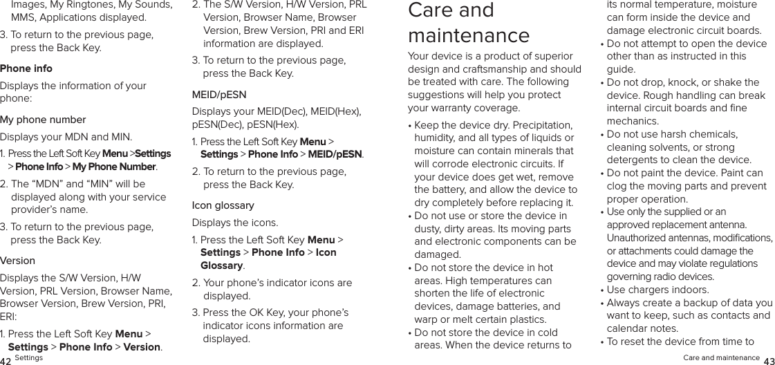 Images, My Ringtones, My Sounds, MMS, Applications displayed.3.  To return to the previous page, press the Back Key.Phone infoDisplays the information of your phone:My phone numberDisplays your MDN and MIN.1.  Press the Left Soft Key Menu &gt;Settings &gt; Phone Info &gt; My Phone Number. 2.  The “MDN” and “MIN” will be  displayed along with your service provider’s name.3.  To return to the previous page, press the Back Key.VersionDisplays the S/W Version, H/W  Version, PRL Version, Browser Name, Browser Version, Brew Version, PRI, ERI:1.  Press the Left Soft Key Menu &gt;  Settings &gt; Phone Info &gt; Version. 2.  The S/W Version, H/W Version, PRL Version, Browser Name, Browser Version, Brew Version, PRI and ERI  information are displayed.3.  To return to the previous page, press the Back Key.MEID/pESNDisplays your MEID(Dec), MEID(Hex), pESN(Dec), pESN(Hex).1.  Press the Left Soft Key Menu &gt;  Settings &gt; Phone Info &gt; MEID/pESN. 2.  To return to the previous page, press the Back Key.Icon glossaryDisplays the icons.1.  Press the Left Soft Key Menu &gt;  Settings &gt; Phone Info &gt; Icon  Glossary. 2.  Your phone’s indicator icons are displayed.3.  Press the OK Key, your phone’s indicator icons information are  displayed.42 SettingsCare and  maintenanceYour device is a product of superior design and craftsmanship and should be treated with care. The following suggestions will help you protect your warranty coverage.•  Keep the device dry. Precipitation, humidity, and all types of liquids or moisture can contain minerals that will corrode electronic circuits. If your device does get wet, remove the battery, and allow the device to dry completely before replacing it.•  Do not use or store the device in dusty, dirty areas. Its moving parts and electronic components can be damaged.•  Do not store the device in hot  areas. High temperatures can shorten the life of electronic  devices, damage batteries, and warp or melt certain plastics.•  Do not store the device in cold  areas. When the device returns to its normal temperature, moisture can form inside the device and damage electronic circuit boards.•  Do not attempt to open the device other than as instructed in this guide.•  Do not drop, knock, or shake the device. Rough handling can break internal circuit boards and ﬁne  mechanics.•  Do not use harsh chemicals,  cleaning solvents, or strong  detergents to clean the device.•  Do not paint the device. Paint can clog the moving parts and prevent proper operation.•  Use only the supplied or an  approved replacement antenna.  Unauthorized antennas, modiﬁcations, or attachments could damage the device and may violate regulations governing radio devices.•  Use chargers indoors.•  Always create a backup of data you want to keep, such as contacts and calendar notes.•  To reset the device from time to Care and maintenance 43