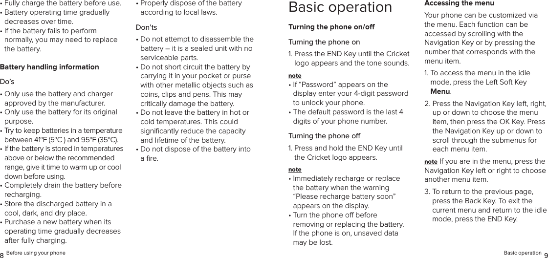 •  Fully charge the battery before use.•  Battery operating time gradually  decreases over time.•  If the battery fails to perform  normally, you may need to replace the battery.Battery handling informationDo’s•  Only use the battery and charger  approved by the manufacturer.•  Only use the battery for its original purpose.•  Try to keep batteries in a temperature between 41oF (5oC ) and 95oF (35oC).•  If the battery is stored in temperatures above or below the recommended range, give it time to warm up or cool down before using.•  Completely drain the battery before recharging. •  Store the discharged battery in a cool, dark, and dry place.•  Purchase a new battery when its operating time gradually decreases after fully charging.•  Properly dispose of the battery  according to local laws.Don’ts•  Do not attempt to disassemble the battery – it is a sealed unit with no serviceable parts.•  Do not short circuit the battery by carrying it in your pocket or purse with other metallic objects such as coins, clips and pens. This may  critically damage the battery.•  Do not leave the battery in hot or cold temperatures. This could  signiﬁcantly reduce the capacity and lifetime of the battery.•  Do not dispose of the battery into a ﬁre.8 Before using your phoneBasic operationTurning the phone on/oTurning the phone on1.  Press the END Key until the Cricket logo appears and the tone sounds.note •  If “Password” appears on the  display enter your 4-digit password to unlock your phone.•  The default password is the last 4 digits of your phone number.Turning the phone o1.  Press and hold the END Key until the Cricket logo appears.note •  Immediately recharge or replace  the battery when the warning “Please recharge battery soon”  appears on the display.•  Turn the phone o before  removing or replacing the battery.  If the phone is on, unsaved data may be lost.Accessing the menuYour phone can be customized via the menu. Each function can be  accessed by scrolling with the  Navigation Key or by pressing the number that corresponds with the menu item.1.  To access the menu in the idle mode, press the Left Soft Key Menu.2.  Press the Navigation Key left, right, up or down to choose the menu item, then press the OK Key. Press the Navigation Key up or down to scroll through the submenus for each menu item.note If you are in the menu, press the Navigation Key left or right to choose another menu item.3.  To return to the previous page, press the Back Key. To exit the current menu and return to the idle mode, press the END Key.Basic operation 9