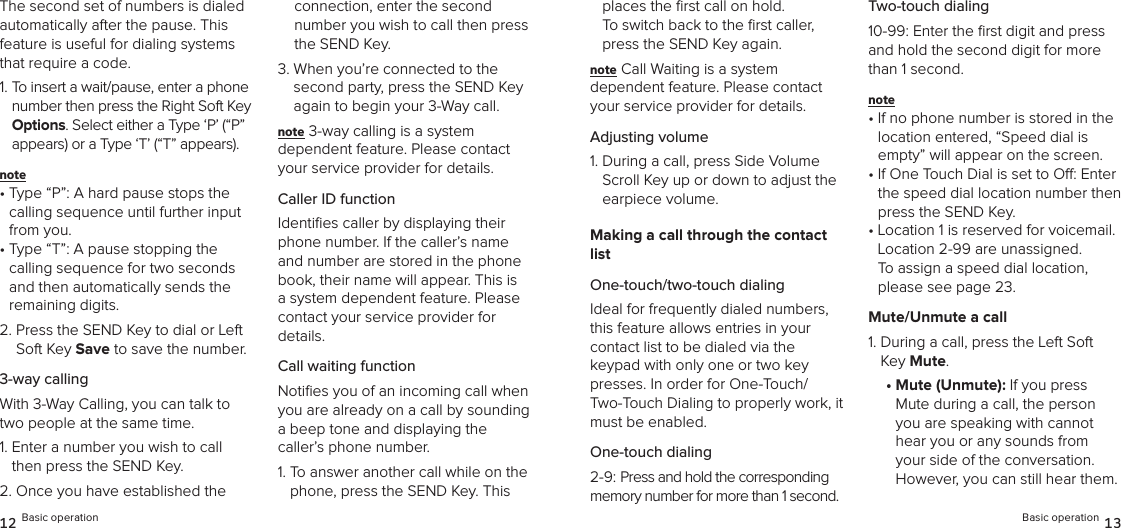 The second set of numbers is dialed  automatically after the pause. This feature is useful for dialing systems that require a code.1.  To insert a wait/pause, enter a phone number then press the Right Soft Key Options. Select either a Type ‘P’ (“P” appears) or a Type ‘T’ (“T” appears). note •  Type “P”: A hard pause stops the calling sequence until further input from you.•  Type “T”: A pause stopping the calling sequence for two seconds and then automatically sends the remaining digits.2.  Press the SEND Key to dial or Left Soft Key Save to save the number.3-way callingWith 3-Way Calling, you can talk to two people at the same time.1.  Enter a number you wish to call then press the SEND Key.2.  Once you have established the connection, enter the second  number you wish to call then press the SEND Key.3.  When you’re connected to the second party, press the SEND Key again to begin your 3-Way call.note 3-way calling is a system  dependent feature. Please contact your service provider for details.Caller ID functionIdentiﬁes caller by displaying their phone number. If the caller’s name and number are stored in the phone book, their name will appear. This is a system dependent feature. Please contact your service provider for details.Call waiting functionNotiﬁes you of an incoming call when you are already on a call by sounding  a beep tone and displaying the caller’s phone number.1.  To answer another call while on the phone, press the SEND Key. This 12 Basic operationplaces the ﬁrst call on hold.  To switch back to the ﬁrst caller, press the SEND Key again.note Call Waiting is a system  dependent feature. Please contact your service provider for details.Adjusting volume1.  During a call, press Side Volume Scroll Key up or down to adjust the earpiece volume.Making a call through the contact listOne-touch/two-touch dialingIdeal for frequently dialed numbers, this feature allows entries in your  contact list to be dialed via the  keypad with only one or two key presses. In order for One-Touch/ Two-Touch Dialing to properly work, it must be enabled.One-touch dialing2-9: Press and hold the corresponding memory number for more than 1 second.Two-touch dialing10-99: Enter the ﬁrst digit and press and hold the second digit for more than 1 second.note •  If no phone number is stored in the location entered, “Speed dial is empty” will appear on the screen.•  If One Touch Dial is set to O: Enter the speed dial location number then press the SEND Key.•  Location 1 is reserved for voicemail. Location 2-99 are unassigned.  To assign a speed dial location, please see page 23.Mute/Unmute a call1.  During a call, press the Left Soft Key Mute.•  Mute (Unmute): If you press Mute during a call, the person you are speaking with cannot hear you or any sounds from your side of the conversation. However, you can still hear them. Basic operation 13