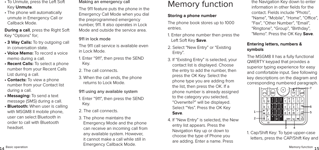 •  To Unmute, press the Left Soft Key Unmute.•  The phone will automatically  unmute in Emergency Call or  Callback Mode. During a call, press the Right Soft Key “Options” for;•  3 Way Calls: To try outgoing call  in conversation state.•  Voice Memo: To record a voice memo during a call.•  Recent Calls: To select a phone number from your Recent Calls List during a call.•  Contacts: To view a phone number from your Contact list during a call.•  Messaging: To send a text  message (SMS) during a call.•  Bluetooth: When user is calling with MSGM8 II mobile phone, user can select Bluetooth in order to call with Bluetooth headset.Making an emergency callThe 911 feature puts the phone in the Emergency Call Mode when you dial the preprogrammed emergency  number, 911. It also operates in Lock Mode and outside the service area.911 in lock modeThe 911 call service is available even in Lock Mode.1.  Enter “911”, then press the SEND Key.2.  The call connects.3.  When the call ends, the phone  returns to Lock Mode.911 using any available system1.  Enter “911”, then press the SEND Key.2.  The call connects.3.  The phone maintains the  Emergency Mode and the phone can receive an incoming call from any available system. However, it cannot make a call while still in Emergency Callback Mode.14 Basic operationMemory functionStoring a phone numberThe phone book stores up to 1000 entries.1.  Enter phone number then press the Left Soft Key Save.2.  Select “New Entry” or “Existing  Entry”. 3.  If “Existing Entry” is selected, your contact list is displayed. Choose the entry to add the number, then press the OK Key. Select the phone type you are adding from the list, then press the OK. If a phone number is already assigned to the category you selected, “Overwrite?” will be displayed.  Select “Yes”. Press the OK Key Save.4.  If “New Entry” is selected, the New entry list appears. Press the  Navigation Key up or down to choose the type of Phone you are adding. Enter a name. Press the Navigation Key down to enter information in other ﬁelds for the contact. Fields include “Photo”, “Name”, “Mobile”, “Home”, “Oce”, “Fax”, “Other Number”, “Email”, “Ringtone”, “Group”, “Birthday”, “Memo”. Press the OK Key Save.Entering letters, numbers &amp;  symbolsThe MSGM8 II has a fully functional QWERTY keypad that provides a superior typing experience for easy and comfortable input. See following key descriptions on the diagram and corresponding numbered paragraph.1.  Cap/Shift Key: To type upper-case letters, press the CAP/Shift Key and Memory function 15216753 4