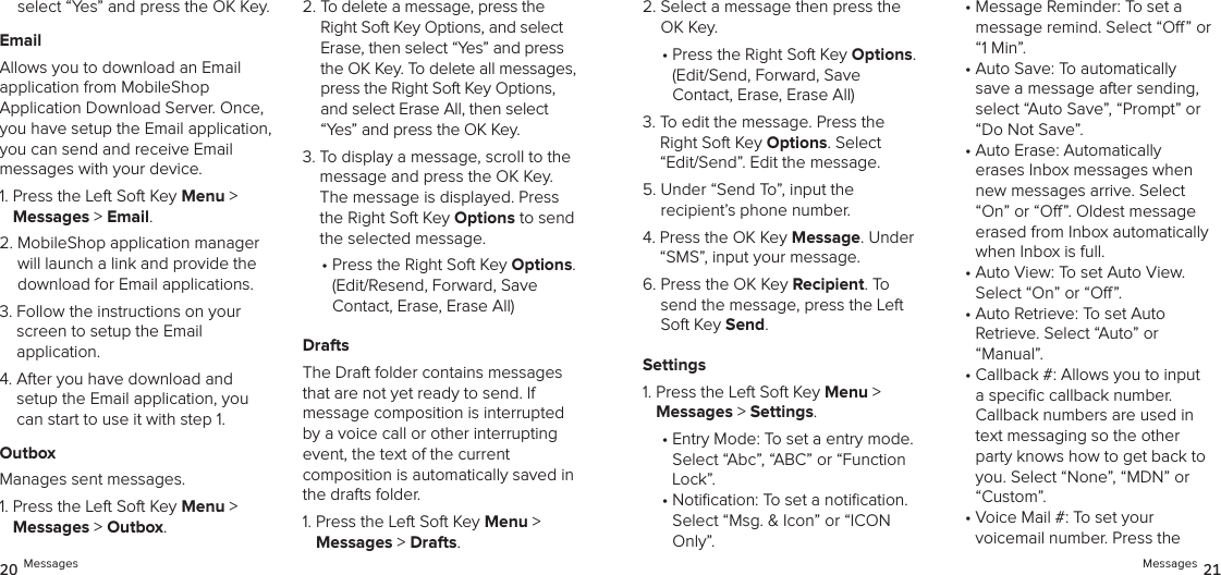 select “Yes” and press the OK Key.EmailAllows you to download an Email application from MobileShop  Application Download Server. Once, you have setup the Email application, you can send and receive Email  messages with your device.1.  Press the Left Soft Key Menu &gt;  Messages &gt; Email. 2.  MobileShop application manager will launch a link and provide the download for Email applications.3.  Follow the instructions on your screen to setup the Email  application.4.  After you have download and setup the Email application, you can start to use it with step 1.OutboxManages sent messages.1.  Press the Left Soft Key Menu &gt;  Messages &gt; Outbox. 2.  To delete a message, press the Right Soft Key Options, and select Erase, then select “Yes” and press the OK Key. To delete all messages, press the Right Soft Key Options, and select Erase All, then select “Yes” and press the OK Key.3.  To display a message, scroll to the message and press the OK Key. The message is displayed. Press the Right Soft Key Options to send the selected message.•  Press the Right Soft Key Options. (Edit/Resend, Forward, Save  Contact, Erase, Erase All)DraftsThe Draft folder contains messages that are not yet ready to send. If  message composition is interrupted by a voice call or other interrupting event, the text of the current  composition is automatically saved in the drafts folder.1.  Press the Left Soft Key Menu &gt;  Messages &gt; Drafts. 2.  Select a message then press the OK Key.•  Press the Right Soft Key Options. (Edit/Send, Forward, Save  Contact, Erase, Erase All)3.  To edit the message. Press the Right Soft Key Options. Select “Edit/Send”. Edit the message.5.  Under “Send To”, input the  recipient’s phone number.4.  Press the OK Key Message. Under “SMS”, input your message. 6.  Press the OK Key Recipient. To send the message, press the Left Soft Key Send.Settings1.  Press the Left Soft Key Menu &gt;  Messages &gt; Settings.•  Entry Mode: To set a entry mode.  Select “Abc”, “ABC” or “Function Lock”.•  Notication: To set a notication.  Select “Msg. &amp; Icon” or “ICON Only”.•  Message Reminder: To set a message remind. Select “O” or “1 Min”.•  Auto Save: To automatically  save a message after sending, select “Auto Save”, “Prompt” or “Do Not Save”.•  Auto Erase: Automatically  erases Inbox messages when new messages arrive. Select “On” or “O”. Oldest message erased from Inbox automatically when Inbox is full.•  Auto View: To set Auto View.  Select “On” or “O”.•  Auto Retrieve: To set Auto  Retrieve. Select “Auto” or “Manual”.•  Callback #: Allows you to input a speciﬁc callback number. Callback numbers are used in text messaging so the other party knows how to get back to you. Select “None”, “MDN” or “Custom”.•  Voice Mail #: To set your  voicemail number. Press the 20 Messages Messages 21