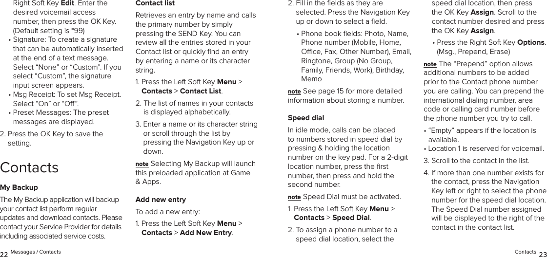 Right Soft Key Edit. Enter the  desired voicemail access number, then press the OK Key. (Default setting is *99)•  Signature: To create a signature that can be automatically inserted at the end of a text message.  Select “None” or “Custom”. If you  select “Custom”, the signature  input screen appears.•  Msg Receipt: To set Msg Receipt. Select “On” or “O”.•  Preset Messages: The preset messages are displayed. 2.  Press the OK Key to save the setting.ContactsMy BackupThe My Backup application will backup your contact list perform regular  updates and download contacts. Please contact your Service Provider for details including associated service costs.Contact listRetrieves an entry by name and calls the primary number by simply  pressing the SEND Key. You can  review all the entries stored in your Contact list or quickly ﬁnd an entry by entering a name or its character string.1.  Press the Left Soft Key Menu &gt;  Contacts &gt; Contact List. 2.  The list of names in your contacts  is displayed alphabetically.3.  Enter a name or its character string or scroll through the list by  pressing the Navigation Key up or down.note Selecting My Backup will launch this preloaded application at Game &amp; Apps.Add new entryTo add a new entry:1.  Press the Left Soft Key Menu &gt;  Contacts &gt; Add New Entry. 2.  Fill in the ﬁelds as they are  selected. Press the Navigation Key up or down to select a ﬁeld.•  Phone book elds: Photo, Name,  Phone number (Mobile, Home, Oce, Fax, Other Number), Email, Ringtone, Group (No Group,  Family, Friends, Work), Birthday, Memonote See page 15 for more detailed  information about storing a number.Speed dialIn idle mode, calls can be placed to numbers stored in speed dial by pressing &amp; holding the location  number on the key pad. For a 2-digit location number, press the ﬁrst  number, then press and hold the second number.note Speed Dial must be activated.1.  Press the Left Soft Key Menu &gt;  Contacts &gt; Speed Dial. 2.  To assign a phone number to a speed dial location, select the speed dial location, then press the OK Key Assign. Scroll to the contact number desired and press the OK Key Assign.•  Press the Right Soft Key Options. (Msg., Prepend, Erase)note The “Prepend” option allows additional numbers to be added prior to the Contact phone number you are calling. You can prepend the international dialing number, area code or calling card number before the phone number you try to call.•  “Empty” appears if the location is available.• Location 1 is reserved for voicemail.3. Scroll to the contact in the list.4.  If more than one number exists for the contact, press the Navigation Key left or right to select the phone number for the speed dial location.  The Speed Dial number assigned will be displayed to the right of the contact in the contact list.22 Messages / Contacts Contacts 23
