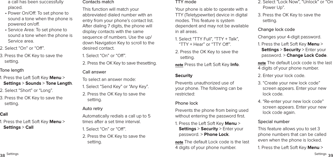 a call has been successfully placed.•  Power On/O: To set phone to sound a tone when the phone is powered on/o.•  Service Area: To set phone to sound a tone when the phone is Service area.2.  Select “On” or “O”.3.  Press the OK Key to save the setting.Tone length1.  Press the Left Soft Key Menu &gt;  Settings &gt; Sounds &gt; Tone Length. 2.  Select “Short” or “Long”.3.  Press the OK Key to save the setting.Call1.  Press the Left Soft Key Menu &gt;  Settings &gt; CallContacts matchThis function will match your  abbreviated dialed number with an entry from your phone’s contact list. After dialing 7 digits, the phone will display contacts with the same  sequence of numbers. Use the up/down Navigation Key to scroll to the desired contact.1. Select “On” or “O”.2. Press the OK Key to save thesetting.Call answerTo select an answer mode:1.  Select “Send Key” or “Any Key”.2.  Press the OK Key to save the setting.Auto retryAutomatically redials a call up to 5 times after a set time interval.1. Select “On” or “O”.2.  Press the OK Key to save the setting.38 SettingsTTY modeYour phone is able to operate with a TTY (Teletypewriter) device in digital modes. This feature is system  dependent and may not be available in all areas.1.  Select “TTY Full”, “TTY + Talk”,  “TTY + Hear” or “TTY O”.2.  Press the OK Key to save the setting.note Press the Left Soft Key Info.SecurityPrevents unauthorized use of your phone. The following can be restricted:Phone lock Prevents the phone from being used without entering the password ﬁrst.1.  Press the Left Soft Key Menu &gt;  Settings &gt; Security &gt; Enter your password. &gt; Phone Lock. note The default Lock code is the last 4 digits of your phone number.2.  Select “Lock Now”, “Unlock” or “On Power Up”.3.  Press the OK Key to save the setting.Change lock codeChanges your 4-digit password.1.  Press the Left Soft Key Menu &gt;  Settings &gt; Security &gt; Enter your password. &gt; Change Lock Code. note The default Lock code is the last 4 digits of your phone number.2.  Enter your lock code.3.  “Create your new lock code” screen appears. Enter your new lock code.4.  “Re-enter your new lock code” screen appears. Enter your new lock code again.Special numberThis feature allows you to set 3 phone numbers that can be called even when the phone is locked.1.  Press the Left Soft Key Menu &gt;  Settings 39