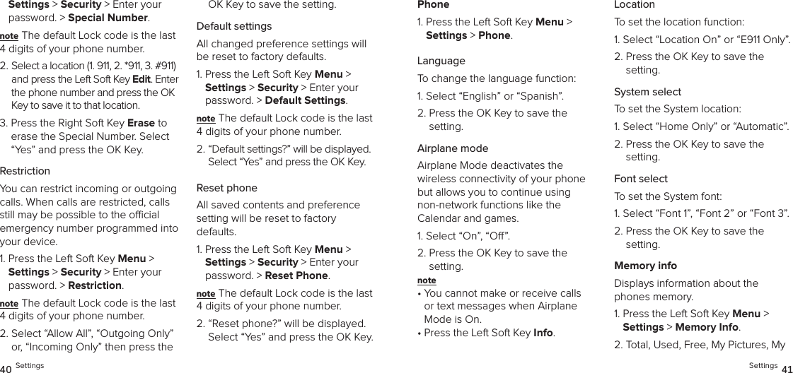 Settings &gt; Security &gt; Enter your password. &gt; Special Number. note The default Lock code is the last 4 digits of your phone number.2.  Select a location (1. 911, 2. *911, 3. #911) and press the Left Soft Key Edit. Enter the phone number and press the OK Key to save it to that location.3.  Press the Right Soft Key Erase to erase the Special Number. Select “Yes” and press the OK Key.RestrictionYou can restrict incoming or outgoing calls. When calls are restricted, calls still may be possible to the ocial emergency number programmed into your device.1.  Press the Left Soft Key Menu &gt;  Settings &gt; Security &gt; Enter your password. &gt; Restriction. note The default Lock code is the last 4 digits of your phone number.2.  Select “Allow All”, “Outgoing Only” or, “Incoming Only” then press the OK Key to save the setting.Default settingsAll changed preference settings will be reset to factory defaults.1.  Press the Left Soft Key Menu &gt;  Settings &gt; Security &gt; Enter your password. &gt; Default Settings. note The default Lock code is the last 4 digits of your phone number.2.  “Default settings?” will be displayed. Select “Yes” and press the OK Key. Reset phoneAll saved contents and preference  setting will be reset to factory  defaults.1.  Press the Left Soft Key Menu &gt;  Settings &gt; Security &gt; Enter your password. &gt; Reset Phone. note The default Lock code is the last 4 digits of your phone number.2.  “Reset phone?” will be displayed. Select “Yes” and press the OK Key. 40 SettingsPhone1.  Press the Left Soft Key Menu &gt;  Settings &gt; Phone. LanguageTo change the language function:1. Select “English” or “Spanish”.2.  Press the OK Key to save the  setting.Airplane modeAirplane Mode deactivates the  wireless connectivity of your phone but allows you to continue using  non-network functions like the  Calendar and games.1. Select “On”, “O”.2.  Press the OK Key to save the  setting.note •  You cannot make or receive calls or text messages when Airplane Mode is On.•  Press the Left Soft Key Info.LocationTo set the location function:1.  Select “Location On” or “E911 Only”.2.  Press the OK Key to save the  setting.System selectTo set the System location:1. Select “Home Only” or “Automatic”.2.  Press the OK Key to save the  setting.Font selectTo set the System font:1. Select “Font 1”, “Font 2” or “Font 3”.2.  Press the OK Key to save the  setting.Memory infoDisplays information about the phones memory.1.  Press the Left Soft Key Menu &gt;  Settings &gt; Memory Info.2.  Total, Used, Free, My Pictures, My Settings 41