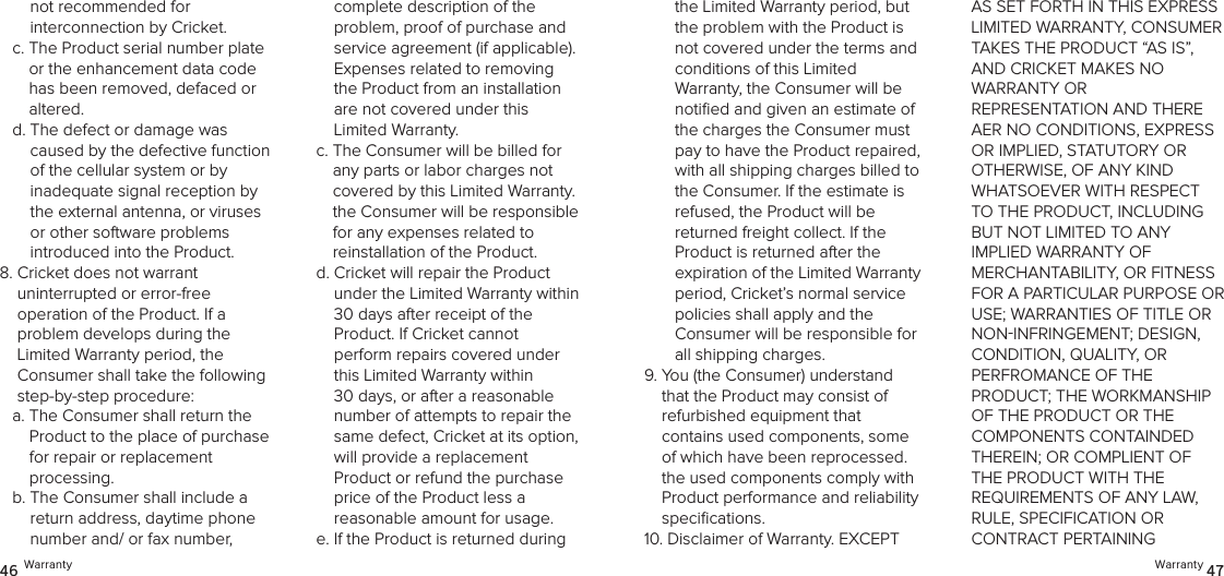 Warranty 4746 Warrantythe Limited Warranty period, but the problem with the Product is not covered under the terms and conditions of this Limited  Warranty, the Consumer will be notiﬁed and given an estimate of the charges the Consumer must pay to have the Product repaired, with all shipping charges billed to the Consumer. If the estimate is refused, the Product will be  returned freight collect. If the Product is returned after the  expiration of the Limited Warranty period, Cricket’s normal service  policies shall apply and the  Consumer will be responsible for all shipping charges.9.  You (the Consumer) understand that the Product may consist of  refurbished equipment that  contains used components, some of which have been reprocessed. the used components comply with Product performance and reliability speciﬁcations. 10.  Disclaimer of Warranty. EXCEPT AS SET FORTH IN THIS EXPRESS LIMITED WARRANTY, CONSUMER  TAKES THE PRODUCT “AS IS”, AND CRICKET MAKES NO  WARRANTY OR  REPRESENTATION AND THERE AER NO CONDITIONS, EXPRESS OR IMPLIED, STATUTORY OR OTHERWISE, OF ANY KIND WHATSOEVER WITH RESPECT TO THE PRODUCT, INCLUDING  BUT NOT LIMITED TO ANY  IMPLIED WARRANTY OF  MERCHANTABILITY, OR FITNESS FOR A PARTICULAR PURPOSE OR USE; WARRANTIES OF TITLE OR NONINFRINGEMENT; DESIGN,  CONDITION, QUALITY, OR  PERFROMANCE OF THE  PRODUCT; THE WORKMANSHIP OF THE PRODUCT OR THE  COMPONENTS CONTAINDED THEREIN; OR COMPLIENT OF THE PRODUCT WITH THE REQUIREMENTS OF ANY LAW, RULE, SPECIFICATION OR  CONTRACT PERTAINING not recommended for  interconnection by Cricket.c.  The Product serial number plate or the enhancement data code has been removed, defaced or altered.d.  The defect or damage was caused by the defective function  of the cellular system or by inadequate signal reception by the external antenna, or viruses or other software problems  introduced into the Product.8.  Cricket does not warrant  uninterrupted or error-free  operation of the Product. If a  problem develops during the Limited Warranty period, the Consumer shall take the following step-by-step procedure: a.  The Consumer shall return the Product to the place of purchase  for repair or replacement  processing.b.  The Consumer shall include a return address, daytime phone number and/ or fax number,  complete description of the  problem, proof of purchase and service agreement (if applicable). Expenses related to removing the Product from an installation  are not covered under this  Limited Warranty.c.  The Consumer will be billed for any parts or labor charges not covered by this Limited Warranty. the Consumer will be responsible  for any expenses related to  reinstallation of the Product.d.  Cricket will repair the Product  under the Limited Warranty within  30 days after receipt of the  Product. If Cricket cannot  perform repairs covered under this Limited Warranty within 30 days, or after a reasonable number of attempts to repair the same defect, Cricket at its option, will provide a replacement  Product or refund the purchase price of the Product less a  reasonable amount for usage. e.  If the Product is returned during 