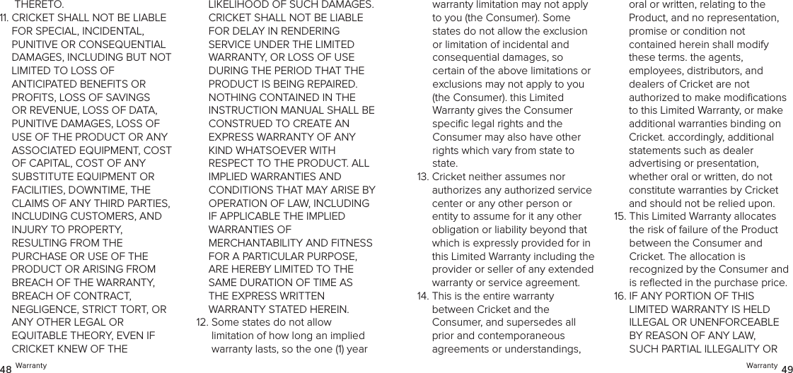 Warranty 4948 WarrantyTHERETO.11.  CRICKET SHALL NOT BE LIABLE  FOR SPECIAL, INCIDENTAL,  PUNITIVE OR CONSEQUENTIAL DAMAGES, INCLUDING BUT NOT LIMITED TO LOSS OF  ANTICIPATED BENEFITS OR PROFITS, LOSS OF SAVINGS OR REVENUE, LOSS OF DATA, PUNITIVE DAMAGES, LOSS OF USE OF THE PRODUCT OR ANY ASSOCIATED EQUIPMENT, COST OF CAPITAL, COST OF ANY  SUBSTITUTE EQUIPMENT OR  FACILITIES, DOWNTIME, THE CLAIMS OF ANY THIRD PARTIES, INCLUDING CUSTOMERS, AND  INJURY TO PROPERTY,  RESULTING FROM THE  PURCHASE OR USE OF THE PRODUCT OR ARISING FROM BREACH OF THE WARRANTY,  BREACH OF CONTRACT,  NEGLIGENCE, STRICT TORT, OR ANY OTHER LEGAL OR  EQUITABLE THEORY, EVEN IF CRICKET KNEW OF THE  LIKELIHOOD OF SUCH DAMAGES. CRICKET SHALL NOT BE LIABLE FOR DELAY IN RENDERING  SERVICE UNDER THE LIMITED WARRANTY, OR LOSS OF USE DURING THE PERIOD THAT THE PRODUCT IS BEING REPAIRED. NOTHING CONTAINED IN THE INSTRUCTION MANUAL SHALL BE CONSTRUED TO CREATE AN  EXPRESS WARRANTY OF ANY KIND WHATSOEVER WITH RESPECT TO THE PRODUCT. ALL IMPLIED WARRANTIES AND  CONDITIONS THAT MAY ARISE BY OPERATION OF LAW, INCLUDING  IF APPLICABLE THE IMPLIED  WARRANTIES OF  MERCHANTABILITY AND FITNESS FOR A PARTICULAR PURPOSE, ARE HEREBY LIMITED TO THE SAME DURATION OF TIME AS THE EXPRESS WRITTEN  WARRANTY STATED HEREIN.12.  Some states do not allow limitation of how long an implied warranty lasts, so the one (1) year warranty limitation may not apply to you (the Consumer). Some states do not allow the exclusion or limitation of incidental and  consequential damages, so certain of the above limitations or exclusions may not apply to you (the Consumer). this Limited  Warranty gives the Consumer speciﬁc legal rights and the  Consumer may also have other rights which vary from state to state. 13.  Cricket neither assumes nor  authorizes any authorized service center or any other person or entity to assume for it any other obligation or liability beyond that which is expressly provided for in this Limited Warranty including the provider or seller of any extended warranty or service agreement. 14.  This is the entire warranty  between Cricket and the  Consumer, and supersedes all  prior and contemporaneous agreements or understandings, oral or written, relating to the Product, and no representation, promise or condition not  contained herein shall modify these terms. the agents,  employees, distributors, and  dealers of Cricket are not  authorized to make modiﬁcations to this Limited Warranty, or make additional warranties binding on Cricket. accordingly, additional  statements such as dealer  advertising or presentation,  whether oral or written, do not constitute warranties by Cricket and should not be relied upon.15.  This Limited Warranty allocates the risk of failure of the Product  between the Consumer and  Cricket. The allocation is  recognized by the Consumer and is reﬂected in the purchase price. 16.  IF ANY PORTION OF THIS LIMITED WARRANTY IS HELD ILLEGAL OR UNENFORCEABLE BY REASON OF ANY LAW, SUCH PARTIAL ILLEGALITY OR 