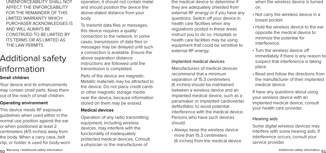 Additional safety information 5150 Warranty / Additional safety informationthe medical device to determine if they are adequately shielded from external RF energy or if you have any questions. Switch o your device in health care facilities when any  regulations posted in these areas instruct you to do so. Hospitals or health care facilities may be using equipment that could be sensitive to external RF energy.Implanted medical devicesManufacturers of medical devices  recommend that a minimum  separation of 15.3 centimeters (6 inches) should be maintained between a wireless device and an implanted medical device, such as a pacemaker or implanted cardioverter  deﬁbrillator, to avoid potential interference with the medical device. Persons who have such devices should:•  Always keep the wireless device more than 15.3 centimeters  (6 inches) from the medical device when the wireless device is turned on.•  Not carry the wireless device in a breast pocket.•  Hold the wireless device to the ear opposite the medical device to  minimize the potential for  interference.•  Turn the wireless device o  immediately if there is any reason to suspect that interference is taking place.•  Read and follow the directions from the manufacturer of their implanted medical device.If have any questions about using your wireless device with an  implanted medical device, consult your health care provider.Hearing aidsSome digital wireless devices may interfere with some hearing aids. If interference occurs, consult your  service provider.UNENFORCEABILITY SHALL NOT AFFECT THE ENFORCEABILITY FOR THE REMAINDER OF THIS LIMITED WARRANTY WHICH PURCHASER ACKNOWLEDGES IS AND WILL ALWAYS BE  CONSTRUED TO BE LIMITED BY ITS TERMS OR AS LIMITED AS THE LAW PERMITS.Additional safety informationSmall childrenYour device and its enhancements may contain small parts. Keep them out of the reach of small children.Operating environmentThis device meets RF exposure  guidelines when used either in the  normal use position against the ear or when positioned at least 2  centimeters (4/5 inches) away from the body. When a carry case, belt clip, or holder is used for body-worn  operation, it should not contain metal and should position the device the above-stated distance from your body.To transmit data ﬁles or messages, this device requires a quality  connection to the network. In some cases, transmission of data ﬁles or messages may be delayed until such a connection is available. Ensure the above separation distance  instructions are followed until the transmission is completed.Parts of the device are magnetic.  Metallic materials may be attracted to the device. Do not place credit cards or other magnetic storage media near the device, because information stored on them may be erased.Medical devicesOperation of any radio transmitting equipment, including wireless  devices, may interfere with the  functionality of inadequately  protected medical devices. Consult a physician or the manufacturer of 