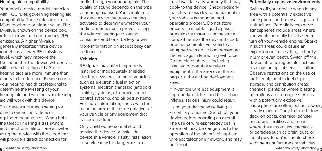 Additional safety information 5352 Additional safety informationHearing aid compatibilityYour mobile device model complies with FCC rules governing hearing aid compatibility. These rules require an M3 microphone or higher value. The M-value, shown on the device box, refers to lower radio frequency (RF) emissions. A higher M-value  generally indicates that a device model has a lower RF emissions level, which may improve the  likelihood that the device will operate  with certain hearing aids. Some hearing aids are more immune than others to interference. Please consult your hearing health professional to determine the M-rating of your  hearing aid and whether your hearing aid will work with this device.This device includes a setting for  direct connection to telecoil equipped hearing aids. When both the telecoil hearing aid (T switch) and the phone telecoil are activated, using the device with the aided ear will provide a direct connection for audio through your hearing aid. The quality of sound depends on the type of hearing aid used. You should test the device with the telecoil setting activated to determine whether your audio performance improves. Using the telecoil hearing-aid setting  consumes additional battery power.More information on accessibility can be found at.VehiclesRF signals may aect improperly  installed or inadequately shielded electronic systems in motor vehicles such as electronic fuel injection systems, electronic antiskid (antilock) braking systems, electronic speed control systems, and air bag systems. For more information, check with the manufacturer, or its representative, of your vehicle or any equipment that has been added.Only qualiﬁed personnel should  service the device or install the device in a vehicle. Faulty installation or service may be dangerous and may invalidate any warranty that may apply to the device. Check regularly that all wireless device equipment in your vehicle is mounted and  operating properly. Do not store or carry ﬂammable liquids, gases, or explosive materials in the same compartment as the device, its parts, or enhancements. For vehicles equipped with an air bag, remember that air bags inﬂate with great force. Do not place objects, including installed or portable wireless  equipment in the area over the air bag or in the air bag deployment area.If in-vehicle wireless equipment is  improperly installed and the air bag inﬂates, serious injury could result.Using your device while ﬂying in  aircraft is prohibited. Switch o your device before boarding an aircraft. The use of wireless teledevices in an aircraft may be dangerous to the operation of the aircraft, disrupt the wireless telephone network, and may be illegal.Potentially explosive environmentsSwitch o your device when in any area with a potentially explosive  atmosphere, and obey all signs and instructions. Potentially explosive  atmospheres include areas where you would normally be advised to turn o your vehicle engine. Sparks in such areas could cause an  explosion or ﬁre resulting in bodily injury or even death. Switch o the device at refueling points such as near gas pumps at service stations. Observe restrictions on the use of radio equipment in fuel depots,  storage, and distribution areas;  chemical plants; or where blasting operations are in progress. Areas with a potentially explosive  atmosphere are often, but not always, clearly marked. They include below deck on boats, chemical transfer or storage facilities and areas where the air contains chemicals or particles such as grain, dust, or metal powders. You should check with the manufacturers of vehicles 