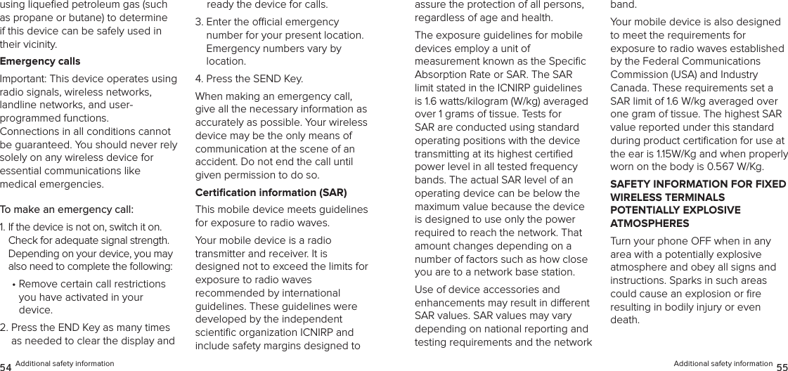 using liqueﬁed petroleum gas (such as propane or butane) to determine if this device can be safely used in their vicinity.Emergency callsImportant: This device operates using  radio signals, wireless networks, landline networks, and user- programmed functions.  Connections in all conditions cannot be guaranteed. You should never rely solely on any wireless device for  essential communications like  medical emergencies.To make an emergency call:1.  If the device is not on, switch it on. Check for adequate signal strength. Depending on your device, you may also need to complete the following:•  Remove certain call restrictions  you have activated in your  device.2.  Press the END Key as many times as needed to clear the display and ready the device for calls.3.  Enter the ocial emergency  number for your present location.  Emergency numbers vary by  location.4. Press the SEND Key.When making an emergency call, give all the necessary information as accurately as possible. Your wireless device may be the only means of  communication at the scene of an  accident. Do not end the call until given permission to do so.Certiﬁcation information (SAR)This mobile device meets guidelines for exposure to radio waves.Your mobile device is a radio  transmitter and receiver. It is  designed not to exceed the limits for exposure to radio waves  recommended by international guidelines. These guidelines were developed by the independent scientiﬁc organization ICNIRP and include safety margins designed to 54 Additional safety informationassure the protection of all persons, regardless of age and health.The exposure guidelines for mobile  devices employ a unit of  measurement known as the Speciﬁc Absorption Rate or SAR. The SAR limit stated in the ICNIRP guidelines is 1.6 watts/kilogram (W/kg) averaged over 1 grams of tissue. Tests for SAR are conducted using standard operating positions with the device transmitting at its highest certiﬁed power level in all tested frequency bands. The actual SAR level of an operating device can be below the maximum value because the device is designed to use only the power required to reach the network. That amount changes depending on a number of factors such as how close you are to a network base station. Use of device accessories and  enhancements may result in dierent  SAR values. SAR values may vary depending on national reporting and testing requirements and the network band.Your mobile device is also designed  to meet the requirements for  exposure to radio waves established by the Federal Communications  Commission (USA) and Industry  Canada. These requirements set a SAR limit of 1.6 W/kg averaged over one gram of tissue. The highest SAR value reported under this standard during product certiﬁcation for use at the ear is 1.15W/Kg and when properly worn on the body is 0.567 W/Kg.SAFETY INFORMATION FOR FIXED WIRELESS TERMINALS  POTENTIALLY EXPLOSIVE  ATMOSPHERESTurn your phone OFF when in any area with a potentially explosive  atmosphere and obey all signs and  instructions. Sparks in such areas could cause an explosion or ﬁre  resulting in bodily injury or even death.Additional safety information 55
