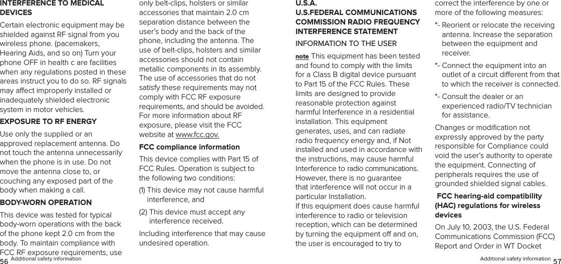 INTERFERENCE TO MEDICAL  DEVICESCertain electronic equipment may be shielded against RF signal from you wireless phone. (pacemakers,  Hearing Aids, and so on) Turn your phone OFF in health c are facilities when any regulations posted in these areas instruct you to do so. RF signals may aect improperly installed or  inadequately shielded electronic  system in motor vehicles.EXPOSURE TO RF ENERGYUse only the supplied or an  approved replacement antenna. Do not touch the antenna unnecessarily  when the phone is in use. Do not move the antenna close to, or  couching any exposed part of the body when making a call.BODY-WORN OPERATIONThis device was tested for typical body-worn operations with the back  of the phone kept 2.0 cm from the body. To maintain compliance with  FCC RF exposure requirements, use only belt-clips, holsters or similar  accessories that maintain 2.0 cm separation distance between the user’s body and the back of the phone, including the antenna. The use of belt-clips, holsters and similar  accessories should not contain  metallic components in its assembly. The use of accessories that do not satisfy these requirements may not  comply with FCC RF exposure  requirements, and should be avoided.  For more information about RF  exposure, please visit the FCC  website at www.fcc.gov.FCC compliance informationThis device complies with Part 15 of FCC Rules. Operation is subject to the following two conditions:(1)  This device may not cause harmful interference, and (2)  This device must accept any  interference received. Including interference that may cause undesired operation.56 Additional safety informationU.S.A.  U.S.FEDERAL COMMUNICATIONS COMMISSION RADIO FREQUENCY INTERFERENCE STATEMENTINFORMATION TO THE USERnote This equipment has been tested and found to comply with the limits for a Class B digital device pursuant to Part 15 of the FCC Rules. These limits are designed to provide  reasonable protection against  harmful Interference in a residential  installation. This equipment  generates, uses, and can radiate radio frequency energy and, if Not installed and used in accordance with the instructions, may cause harmful Interference to radio communications. However, there is no guarantee that interference will not occur in a particular Installation.  If this equipment does cause harmful  interference to radio or television  reception, which can be determined by turning the equipment o and on, the user is encouraged to try to  correct the interference by one or more of the following measures: *-  Reorient or relocate the receiving  antenna. Increase the separation  between the equipment and receiver. *-  Connect the equipment into an  outlet of a circuit dierent from that to which the receiver is connected. *-  Consult the dealer or an  experienced radio/TV technician for assistance. Changes or modiﬁcation not  expressly approved by the party  responsible for Compliance could void the user’s authority to operate  the equipment. Connecting of  peripherals requires the use of grounded shielded signal cables. FCC hearing-aid compatibility  (HAC) regulations for wireless  devicesOn July 10, 2003, the U.S. Federal Communications Commission (FCC) Report and Order in WT Docket  Additional safety information 57