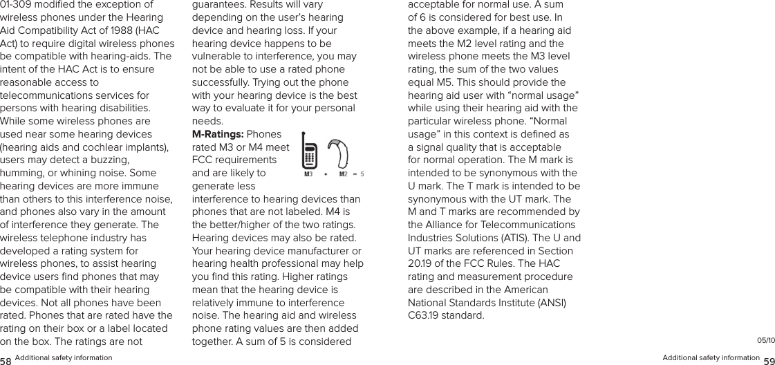 01-309 modiﬁed the exception of wireless phones under the Hearing Aid Compatibility Act of 1988 (HAC Act) to require digital wireless phones be compatible with hearing-aids. The intent of the HAC Act is to ensure reasonable access to  telecommunications services for  persons with hearing disabilities. While some wireless phones are used near some hearing devices (hearing aids and cochlear implants),  users may detect a buzzing,  humming, or whining noise. Some hearing devices are more immune than others to this interference noise, and phones also vary in the amount of interference they generate. The wireless telephone industry has  developed a rating system for  wireless phones, to assist hearing device users ﬁnd phones that may be compatible with their hearing devices. Not all phones have been rated. Phones that are rated have the rating on their box or a label located on the box. The ratings are not  guarantees. Results will vary  depending on the user’s hearing  device and hearing loss. If your  hearing device happens to be  vulnerable to interference, you may not be able to use a rated phone successfully. Trying out the phone with your hearing device is the best way to evaluate it for your personal needs.M-Ratings: Phones rated M3 or M4 meet FCC requirements and are likely to  generate less interference to hearing devices than phones that are not labeled. M4 is the better/higher of the two ratings.  Hearing devices may also be rated. Your hearing device manufacturer or hearing health professional may help you ﬁnd this rating. Higher ratings  mean that the hearing device is  relatively immune to interference noise. The hearing aid and wireless phone rating values are then added together. A sum of 5 is considered 58 Additional safety information Additional safety information 59acceptable for normal use. A sum of 6 is considered for best use. In the above example, if a hearing aid meets the M2 level rating and the wireless phone meets the M3 level rating, the sum of the two values equal M5. This should provide the hearing aid user with “normal usage” while using their hearing aid with the particular wireless phone. “Normal usage” in this context is deﬁned as a signal quality that is acceptable for normal operation. The M mark is intended to be synonymous with the U mark. The T mark is intended to be synonymous with the UT mark. The M and T marks are recommended by the Alliance for Telecommunications Industries Solutions (ATIS). The U and UT marks are referenced in Section 20.19 of the FCC Rules. The HAC  rating and measurement procedure are described in the American National Standards Institute (ANSI) C63.19 standard.05/10