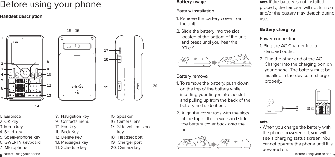 6 Before using your phone Before using your phone 7Before using your phoneHandset descriptionBattery usageBattery installation1.  Remove the battery cover from the unit.2.  Slide the battery into the slot  located at the bottom of the unit and press until you hear the “Click”.Battery removal1.  To remove the battery, push down on the top of the battery while  inserting your ﬁnger into the slot and pulling up from the back of the battery and slide it out.2.  Align the cover tabs with the slots at the top of the device and slide the battery cover back onto the unit.note If the battery is not installed properly, the handset will not turn on and/or the battery may detach during use.Battery chargingPower connection1.  Plug the AC Charger into a  standard outlet.2.  Plug the other end of the AC Charger into the charging port on your phone. The battery must be installed in the device to charge properly.note •  When you charge the battery with the phone powered o, you will see a charging status screen. You cannot operate the phone until it is powered on.1.  Earpiece2. OK key3.  Menu key4. Send key5. Speakerphone key6. QWERTY keyboard7.  Microphone8.  Navigation key9.  Contacts menu10. End key11.  Back Key12. Delete key13. Messages key14. Schedule key15. Speaker16. Camera lens17.   Side volume scroll key18.  Headset port19.  Charger port 20. Camera key1615171819 203714659101113122814