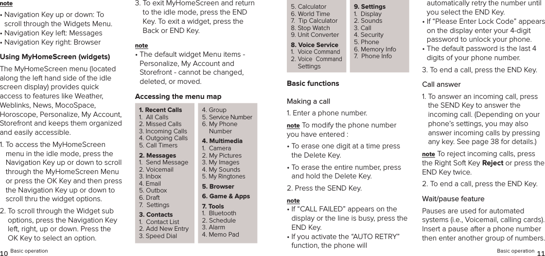 note •  Navigation Key up or down: To scroll through the Widgets Menu.•  Navigation Key left: Messages•  Navigation Key right: BrowserUsing MyHomeScreen (widgets)The MyHomeScreen menu (located  along the left hand side of the idle screen display) provides quick access to features like Weather, Weblinks, News, MocoSpace,  Horoscope, Personalize, My Account,  Storefront and keeps them organized and easily accessible.1.  To access the MyHomeScreen menu in the idle mode, press the  Navigation Key up or down to scroll through the MyHomeScreen Menu or press the OK Key and then press the Navigation Key up or down to scroll thru the widget options.2.  To scroll through the Widget sub options, press the Navigation Key left, right, up or down. Press the OK Key to select an option.3.  To exit MyHomeScreen and return to the idle mode, press the END Key. To exit a widget, press the Back or END Key.note •  The default widget Menu items - Personalize, My Account and  Storefront - cannot be changed,  deleted, or moved.Accessing the menu map1. Recent Calls1.  All Calls2. Missed Calls3. Incoming Calls4. Outgoing Calls5. Call Timers2. Messages1.  Send Message2. Voicemail3. Inbox4. Email5. Outbox6. Draft7.  Settings3. Contacts1.  Contact List2. Add New Entry3. Speed Dial4. Group5. Service Number6.  My Phone Number4. Multimedia1.  Camera2. My Pictures3. My Images4. My Sounds5. My Ringtones5. Browser6.  Game &amp; Apps7. Tools1.  Bluetooth2. Schedule3. Alarm4. Memo Pad10 Basic operation5. Calculator6. World Time7.  Tip Calculator8. Stop Watch9. Unit Converter8.  Voice Service1.   Voice Command2.  Voice  Command Settings9. Settings1.  Display2. Sounds3. Call 4. Security5. Phone6. Memory Info7.  Phone InfoBasic functionsMaking a call1. Enter a phone number.note To modify the phone number you have entered :•  To erase one digit at a time press the Delete Key.•  To erase the entire number, press and hold the Delete Key.2. Press the SEND Key.note •  If “CALL FAILED” appears on the  display or the line is busy, press the END Key.•  If you activate the “AUTO RETRY” function, the phone will  automatically retry the number until you select the END Key.•  If “Please Enter Lock Code” appears on the display enter your 4-digit password to unlock your phone.•  The default password is the last 4 digits of your phone number.3. To end a call, press the END Key.Call answer1.  To answer an incoming call, press the SEND Key to answer the incoming call. (Depending on your phone’s settings, you may also  answer incoming calls by pressing any key. See page 38 for details.)note To reject incoming calls, press the Right Soft Key Reject or press the END Key twice.2.  To end a call, press the END Key.Wait/pause featurePauses are used for automated  systems (i.e., Voicemail, calling cards). Insert a pause after a phone number then enter another group of numbers. Basic operation 11