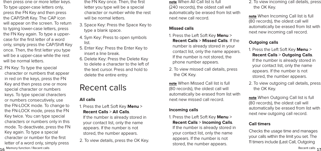 then press one or more letter keys. To type upper-case letters only, press the FN Key and then press the CAP/Shift Key. The CAP icon will appear on the screen. To return to typing lower-case letters, press the FN Key again. To type a upper-case for the ﬁrst letter of a word only, simply press the CAP/Shift Key once. Then, the ﬁrst letter you type will be a upper-case while the rest will be normal letters.2.  FN Key: To type the special  character or numbers that appear in red on the keys, press the FN Key and then press one or more special character or numbers keys. To type special characters or numbers consecutively, use the FN-LOCK mode. To change to the FN-LOCK mode, press the FN Key twice. You can type special characters or numbers only in this mode. To deactivate, press the FN Key again. To type a special  character or number for the ﬁrst letter of a word only, simply press the FN Key once. Then, the ﬁrst letter you type will be a special character or number while the rest will be normal letters.3.  Space Key: Press the Space Key to type a blank space.4.  Sym Key: Press to open symbols list.5.  Enter Key: Press the Enter Key to insert a line break.6.  Delete Key: Press the Delete Key to delete a character to the left of the text cursor. Press and hold to  delete the entire entry.Recent callsAll calls1.  Press the Left Soft Key Menu &gt;  Recent Calls &gt; All Calls.  If the number is already stored in  your contact list, only the name  appears. If the number is not stored, the number appears.2. To view details, press the OK Key.note When All Call list is full  (240 records), the oldest call will  automatically be erased from list with next new call record.Missed calls1.  Press the Left Soft Key Menu &gt;  Recent Calls &gt; Missed Calls. If the number is already stored in your contact list, only the name appears. If the number is not stored, the phone number appears.2.  To view missed call details, press the OK Key.note When Missed Call list is full  (80 records), the oldest call will  automatically be erased from list with next new missed call record.Incoming calls1.  Press the Left Soft Key Menu &gt;  Recent Calls &gt; Incoming Calls.  If the number is already stored in your contact list, only the name  appears. If the number is not stored, the number appears.2.  To view incoming call details, press the OK Key.note When Incoming Call list is full  (80 records), the oldest call will  automatically be erased from list with next new incoming call record.Outgoing calls1.  Press the Left Soft Key Menu &gt;  Recent Calls &gt; Outgoing Calls.  If the number is already stored in your contact list, only the name  appears. If the number is not stored, the number appears.2.  To view outgoing call details, press the OK Key.note When Outgoing Call list is full  (80 records), the oldest call will  automatically be erased from list with next new outgoing call record.Call timersChecks the usage time and manages your calls within the limit you set. The 11 timers include (Last Call, Outgoing 16 Memory function / Recent calls Recent calls 17
