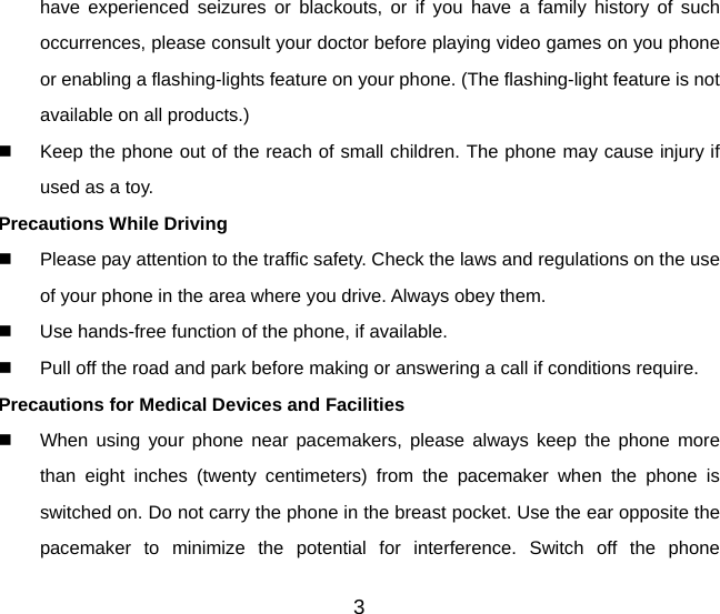 have experienced seizures or blackouts, or if you have a family history of such occurrences, please consult your doctor before playing video games on you phone or enabling a flashing-lights feature on your phone. (The flashing-light feature is not available on all products.)     Keep the phone out of the reach of small children. The phone may cause injury if used as a toy. Precautions While Driving   Please pay attention to the traffic safety. Check the laws and regulations on the use of your phone in the area where you drive. Always obey them.   Use hands-free function of the phone, if available.   Pull off the road and park before making or answering a call if conditions require. Precautions for Medical Devices and Facilities   When using your phone near pacemakers, please always keep the phone more than eight inches (twenty centimeters) from the pacemaker when the phone is switched on. Do not carry the phone in the breast pocket. Use the ear opposite the pacemaker to minimize the potential for interference. Switch off the phone 3 