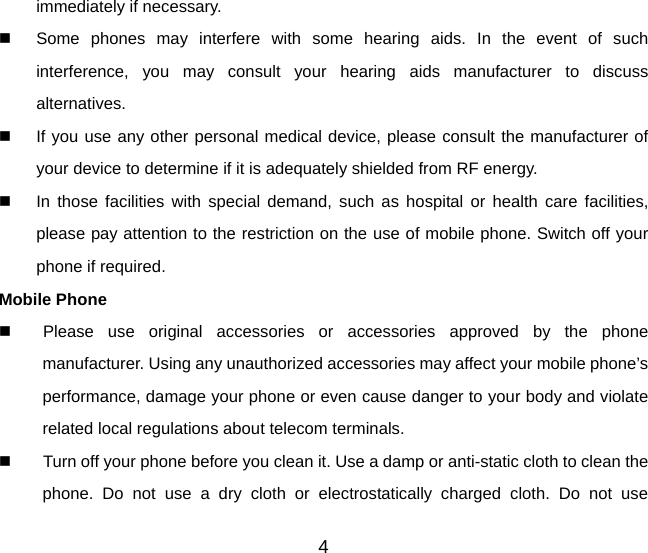 immediately if necessary.   Some phones may interfere with some hearing aids. In the event of such interference, you may consult your hearing aids manufacturer to discuss alternatives.   If you use any other personal medical device, please consult the manufacturer of your device to determine if it is adequately shielded from RF energy.   In those facilities with special demand, such as hospital or health care facilities, please pay attention to the restriction on the use of mobile phone. Switch off your phone if required.   Mobile Phone   Please use original accessories or accessories approved by the phone manufacturer. Using any unauthorized accessories may affect your mobile phone’s performance, damage your phone or even cause danger to your body and violate related local regulations about telecom terminals.   Turn off your phone before you clean it. Use a damp or anti-static cloth to clean the phone. Do not use a dry cloth or electrostatically charged cloth. Do not use 4 