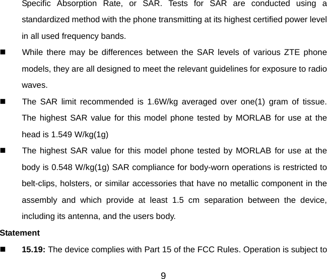 Specific Absorption Rate, or SAR. Tests for SAR are conducted using a standardized method with the phone transmitting at its highest certified power level in all used frequency bands.   While there may be differences between the SAR levels of various ZTE phone models, they are all designed to meet the relevant guidelines for exposure to radio waves.   The SAR limit recommended is 1.6W/kg averaged over one(1) gram of tissue.  The highest SAR value for this model phone tested by MORLAB for use at the head is 1.549 W/kg(1g)   The highest SAR value for this model phone tested by MORLAB for use at the body is 0.548 W/kg(1g) SAR compliance for body-worn operations is restricted to belt-clips, holsters, or similar accessories that have no metallic component in the assembly and which provide at least 1.5 cm separation between the device, including its antenna, and the users body. Statement   15.19: The device complies with Part 15 of the FCC Rules. Operation is subject to 9 