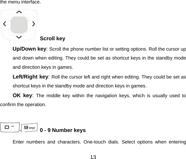 the menu interface.  Scroll key   Up/Down key: Scroll the phone number list or setting options. Roll the cursor up and down when editing. They could be set as shortcut keys in the standby mode and direction keys in games. Left/Right key: Roll the cursor left and right when editing. They could be set as shortcut keys in the standby mode and direction keys in games. OK key:  The middle key within the navigation keys, which is usually used to confirm the operation.  -   0 - 9 Number keys Enter numbers and characters. One-touch dials. Select options when entering 13 