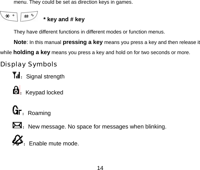 menu. They could be set as direction keys in games.      * key and # key They have different functions in different modes or function menus. Note: In this manual pressing a key means you press a key and then release it while holding a key means you press a key and hold on for two seconds or more. Display Symbols ：Signal strength ：Keypad locked ：Roaming ：New message. No space for messages when blinking. ：Enable mute mode. 14 