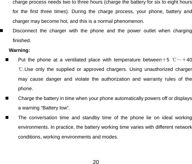 charge process needs two to three hours (charge the battery for six to eight hours for the first three times). During the charge process, your phone, battery and charger may become hot, and this is a normal phenomenon.     Disconnect the charger with the phone and the power outlet when charging finished. Warning:    Put the phone at a ventilated place with temperature between＋5  ℃～＋40 .℃Use only the supplied or approved chargers. Using unauthorized charger may cause danger and violate the authorization and warranty rules of the phone.   Charge the battery in time when your phone automatically powers off or displays a warning “Battery low”.     The conversation time and standby time of the phone lie on ideal working environments. In practice, the battery working time varies with different network conditions, working environments and modes. 20 