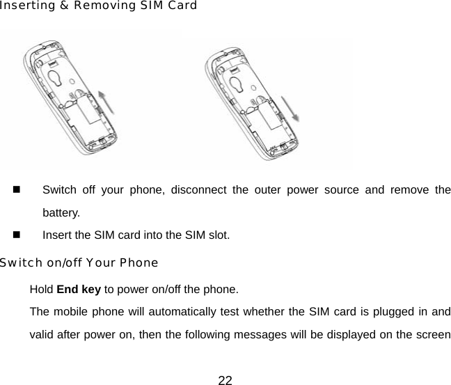 Inserting &amp; Removing SIM Card    Switch off your phone, disconnect the outer power source and remove the battery.   Insert the SIM card into the SIM slot. Switch on/off Your Phone Hold End key to power on/off the phone. The mobile phone will automatically test whether the SIM card is plugged in and valid after power on, then the following messages will be displayed on the screen 22 