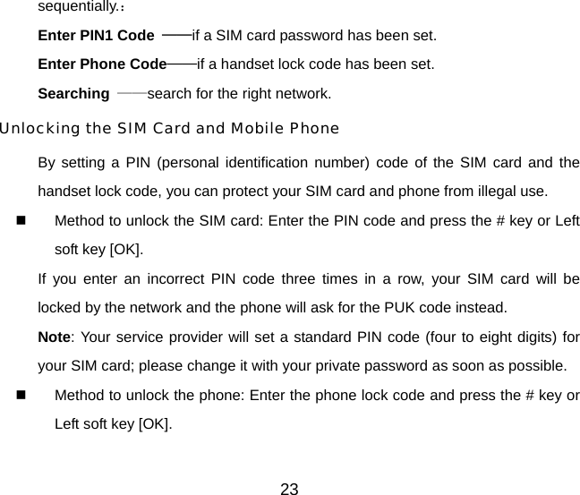 sequentially.： Enter PIN1 Code  ——if a SIM card password has been set.   Enter Phone Code——if a handset lock code has been set.   Searching  ——search for the right network. Unlocking the SIM Card and Mobile Phone By setting a PIN (personal identification number) code of the SIM card and the handset lock code, you can protect your SIM card and phone from illegal use.     Method to unlock the SIM card: Enter the PIN code and press the # key or Left soft key [OK]. If you enter an incorrect PIN code three times in a row, your SIM card will be locked by the network and the phone will ask for the PUK code instead. Note: Your service provider will set a standard PIN code (four to eight digits) for your SIM card; please change it with your private password as soon as possible.     Method to unlock the phone: Enter the phone lock code and press the # key or Left soft key [OK]. 23 