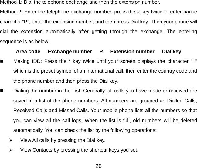 Method 1: Dial the telephone exchange and then the extension number. Method 2: Enter the telephone exchange number, press the # key twice to enter pause character “P”, enter the extension number, and then press Dial key. Then your phone will dial the extension automatically after getting through the exchange. The entering sequence is as below:   Area code   Exchange number   P   Extension number   Dial key   Making IDD: Press the * key twice until your screen displays the character “+” which is the preset symbol of an international call, then enter the country code and the phone number and then press the Dial key.   Dialing the number in the List: Generally, all calls you have made or received are saved in a list of the phone numbers. All numbers are grouped as Dialled Calls, Received Calls and Missed Calls. Your mobile phone lists all the numbers so that you can view all the call logs. When the list is full, old numbers will be deleted automatically. You can check the list by the following operations: ¾  View All calls by pressing the Dial key. ¾  View Contacts by pressing the shortcut keys you set. 26 