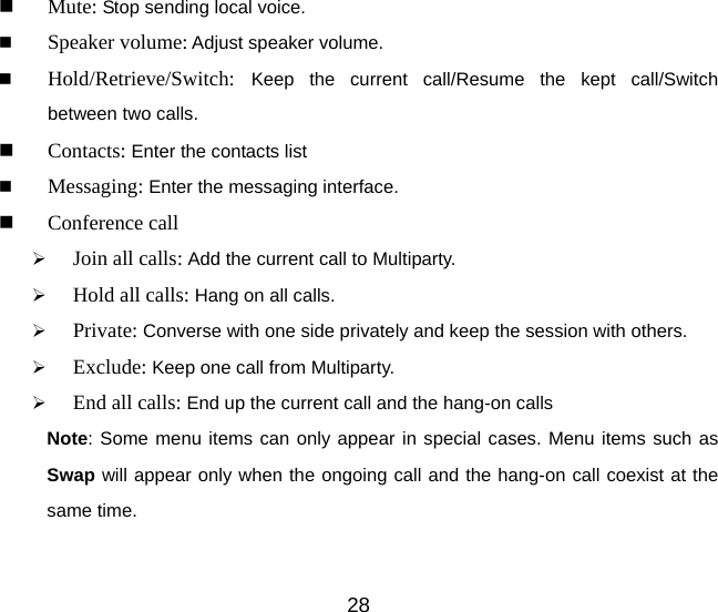  Mute: Stop sending local voice.  Speaker volume: Adjust speaker volume.    Hold/Retrieve/Switch:  Keep the current call/Resume the kept call/Switch  between two calls.  Contacts: Enter the contacts list  Messaging: Enter the messaging interface.  Conference call ¾ Join all calls: Add the current call to Multiparty. ¾ Hold all calls: Hang on all calls. ¾ Private: Converse with one side privately and keep the session with others. ¾ Exclude: Keep one call from Multiparty. ¾ End all calls: End up the current call and the hang-on calls Note: Some menu items can only appear in special cases. Menu items such as Swap will appear only when the ongoing call and the hang-on call coexist at the same time. 28 