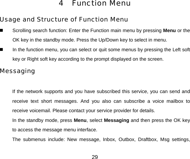 4 Function Menu Usage and Structure of Function Menu   Scrolling search function: Enter the Function main menu by pressing Menu or the OK key in the standby mode. Press the Up/Down key to select in menu.   In the function menu, you can select or quit some menus by pressing the Left soft key or Right soft key according to the prompt displayed on the screen. Messaging  If the network supports and you have subscribed this service, you can send and receive text short messages. And you also can subscribe a voice mailbox to receive voicemail. Please contact your service provider for details. In the standby mode, press Menu, select Messaging and then press the OK key to access the message menu interface. The submenus include: New message, Inbox, Outbox, Draftbox, Msg settings, 29 