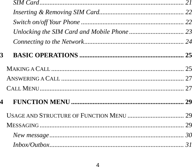 SIM Card....................................................................................... 21 Inserting &amp; Removing SIM Card................................................... 22 Switch on/off Your Phone .............................................................. 22 Unlocking the SIM Card and Mobile Phone................................. 23 Connecting to the Network............................................................ 24 3 BASIC OPERATIONS ............................................................... 25 MAKING A CALL ................................................................................ 25 ANSWERING A CALL .......................................................................... 27 CALL MENU....................................................................................... 27 4 FUNCTION MENU .................................................................... 29 USAGE AND STRUCTURE OF FUNCTION MENU .................................. 29 MESSAGING....................................................................................... 29 New message................................................................................. 30 Inbox/Outbox................................................................................. 31 4 