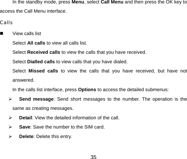 In the standby mode, press Menu, select Call Menu and then press the OK key to access the Call Menu interface.   Calls   View calls list Select All calls to view all calls list. Select Received calls to view the calls that you have received. Select Dialled calls to view calls that you have dialed. Select  Missed calls to view the calls that you have received, but have not answered. In the calls list interface, press Options to access the detailed submenus: ¾ Send message: Send short messages to the number. The operation is the same as creating messages. ¾ Detail: View the detailed information of the call. ¾ Save: Save the number to the SIM card.   ¾ Delete: Delete this entry. 35 