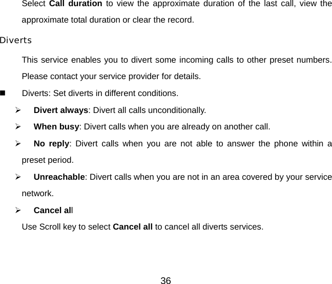 Select Call duration to view the approximate duration of the last call, view the approximate total duration or clear the record. Diverts This service enables you to divert some incoming calls to other preset numbers. Please contact your service provider for details.   Diverts: Set diverts in different conditions. ¾ Divert always: Divert all calls unconditionally. ¾ When busy: Divert calls when you are already on another call. ¾ No reply: Divert calls when you are not able to answer the phone within a preset period. ¾ Unreachable: Divert calls when you are not in an area covered by your service network. ¾ Cancel all Use Scroll key to select Cancel all to cancel all diverts services.  36 