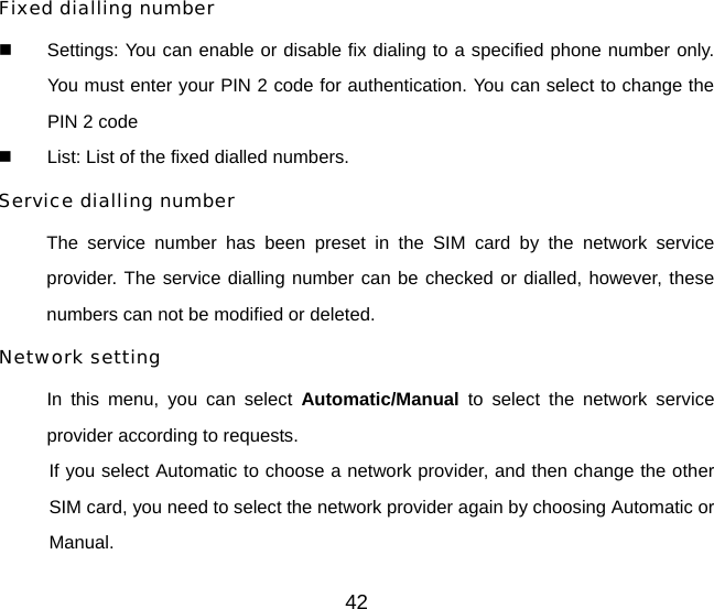 Fixed dialling number   Settings: You can enable or disable fix dialing to a specified phone number only. You must enter your PIN 2 code for authentication. You can select to change the PIN 2 code   List: List of the fixed dialled numbers. Service dialling number  The service number has been preset in the SIM card by the network service provider. The service dialling number can be checked or dialled, however, these numbers can not be modified or deleted. Network setting In this menu, you can select Automatic/Manual to select the network service provider according to requests.   If you select Automatic to choose a network provider, and then change the other SIM card, you need to select the network provider again by choosing Automatic or Manual. 42 