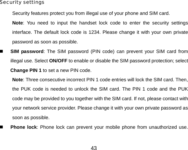  Security settings Security features protect you from illegal use of your phone and SIM card. Note: You need to input the handset lock code to enter the security settings interface. The default lock code is 1234. Please change it with your own private password as soon as possible.  SIM password: The SIM password (PIN code) can prevent your SIM card from illegal use. Select ON/OFF to enable or disable the SIM password protection; select Change PIN 1 to set a new PIN code.   Note: Three consecutive incorrect PIN 1 code entries will lock the SIM card. Then, the PUK code is needed to unlock the SIM card. The PIN 1 code and the PUK code may be provided to you together with the SIM card. If not, please contact with your network service provider. Please change it with your own private password as soon as possible.  Phone lock: Phone lock can prevent your mobile phone from unauthorized use. 43 