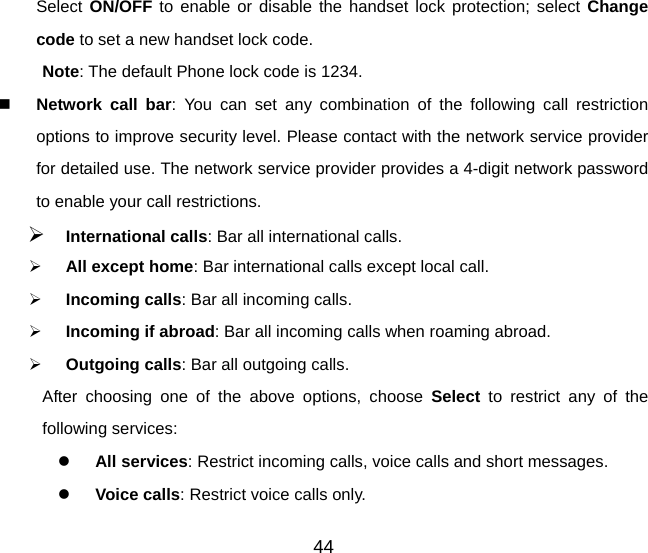 Select ON/OFF to enable or disable the handset lock protection; select Change code to set a new handset lock code. Note: The default Phone lock code is 1234.  Network call bar: You can set any combination of the following call restriction options to improve security level. Please contact with the network service provider for detailed use. The network service provider provides a 4-digit network password to enable your call restrictions.   ¾ International calls: Bar all international calls. ¾ All except home: Bar international calls except local call. ¾ Incoming calls: Bar all incoming calls. ¾ Incoming if abroad: Bar all incoming calls when roaming abroad. ¾ Outgoing calls: Bar all outgoing calls. After choosing one of the above options, choose Select to restrict any of the following services: z All services: Restrict incoming calls, voice calls and short messages. z Voice calls: Restrict voice calls only. 44 