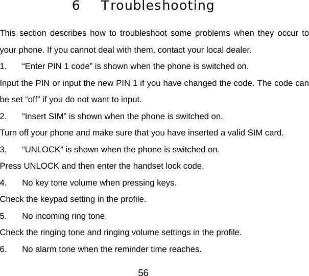 6  Troubleshooting This section describes how to troubleshoot some problems when they occur to your phone. If you cannot deal with them, contact your local dealer. 1.  “Enter PIN 1 code” is shown when the phone is switched on. Input the PIN or input the new PIN 1 if you have changed the code. The code can be set “off” if you do not want to input. 2.  “Insert SIM” is shown when the phone is switched on. Turn off your phone and make sure that you have inserted a valid SIM card. 3.  “UNLOCK” is shown when the phone is switched on. Press UNLOCK and then enter the handset lock code. 4.  No key tone volume when pressing keys. Check the keypad setting in the profile. 5.  No incoming ring tone. Check the ringing tone and ringing volume settings in the profile. 6.  No alarm tone when the reminder time reaches. 56 