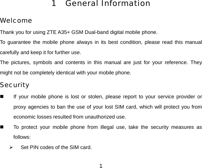 1 General Information Welcome Thank you for using ZTE A35+ GSM Dual-band digital mobile phone.   To guarantee the mobile phone always in its best condition, please read this manual carefully and keep it for further use. The pictures, symbols and contents in this manual are just for your reference. They might not be completely identical with your mobile phone. Security   If your mobile phone is lost or stolen, please report to your service provider or proxy agencies to ban the use of your lost SIM card, which will protect you from economic losses resulted from unauthorized use.     To protect your mobile phone from illegal use, take the security measures as follows: ¾  Set PIN codes of the SIM card. 1 