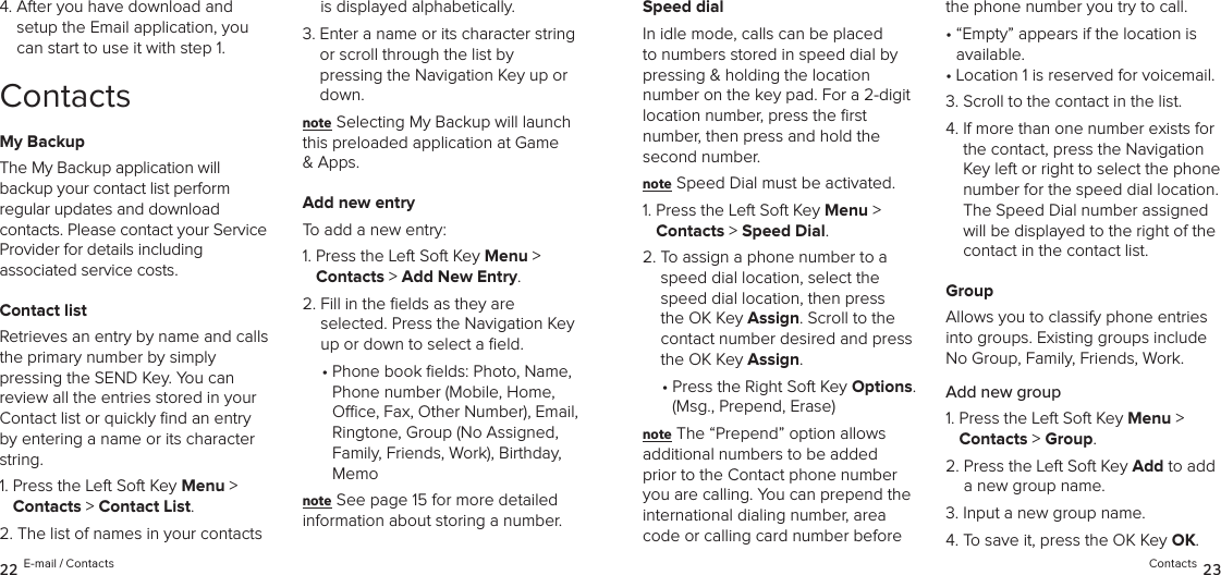 4.  After you have download and setup the Email application, you can start to use it with step 1.ContactsMy BackupThe My Backup application will backup your contact list perform  regular updates and download contacts. Please contact your Service Provider for details including  associated service costs.Contact listRetrieves an entry by name and calls the primary number by simply  pressing the SEND Key. You can  review all the entries stored in your Contact list or quickly ﬁnd an entry by entering a name or its character string.1.  Press the Left Soft Key Menu &gt;  Contacts &gt; Contact List. 2.  The list of names in your contacts  is displayed alphabetically.3.  Enter a name or its character string or scroll through the list by  pressing the Navigation Key up or down.note Selecting My Backup will launch this preloaded application at Game &amp; Apps.Add new entryTo add a new entry:1.  Press the Left Soft Key Menu &gt;  Contacts &gt; Add New Entry. 2.  Fill in the ﬁelds as they are  selected. Press the Navigation Key up or down to select a ﬁeld.•  Phone book elds: Photo, Name,  Phone number (Mobile, Home, Oce, Fax, Other Number), Email, Ringtone, Group (No Assigned,  Family, Friends, Work), Birthday, Memonote See page 15 for more detailed  information about storing a number.Speed dialIn idle mode, calls can be placed to numbers stored in speed dial by pressing &amp; holding the location  number on the key pad. For a 2-digit location number, press the ﬁrst  number, then press and hold the second number.note Speed Dial must be activated.1.  Press the Left Soft Key Menu &gt;  Contacts &gt; Speed Dial. 2.  To assign a phone number to a speed dial location, select the speed dial location, then press the OK Key Assign. Scroll to the contact number desired and press the OK Key Assign.•  Press the Right Soft Key Options. (Msg., Prepend, Erase)note The “Prepend” option allows additional numbers to be added prior to the Contact phone number you are calling. You can prepend the international dialing number, area code or calling card number before the phone number you try to call.•  “Empty” appears if the location is available.• Location 1 is reserved for voicemail.3. Scroll to the contact in the list.4.  If more than one number exists for the contact, press the Navigation Key left or right to select the phone number for the speed dial location.  The Speed Dial number assigned will be displayed to the right of the contact in the contact list.GroupAllows you to classify phone entries into groups. Existing groups include No Group, Family, Friends, Work. Add new group1.  Press the Left Soft Key Menu &gt;  Contacts &gt; Group.2.  Press the Left Soft Key Add to add a new group name.3.  Input a new group name.4.  To save it, press the OK Key OK.22 E-mail / Contacts Contacts 23