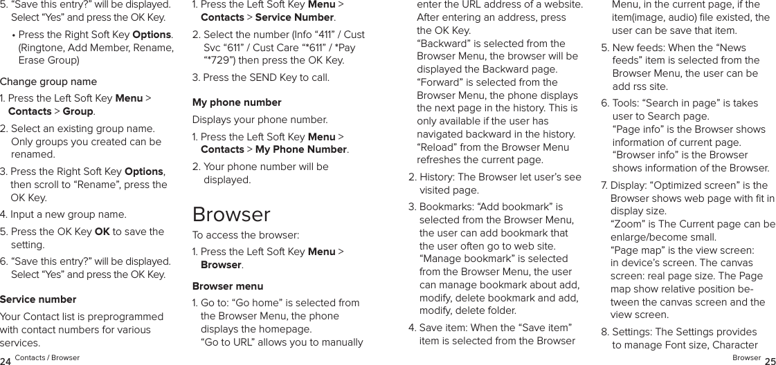 5.  “Save this entry?” will be displayed. Select “Yes” and press the OK Key.•  Press the Right Soft Key Options.  (Ringtone, Add Member, Rename, Erase Group)Change group name1.  Press the Left Soft Key Menu &gt;  Contacts &gt; Group. 2.  Select an existing group name. Only groups you created can be renamed.3.  Press the Right Soft Key Options, then scroll to “Rename”, press the OK Key.4.  Input a new group name.5.  Press the OK Key OK to save the setting.6.  “Save this entry?” will be displayed. Select “Yes” and press the OK Key.Service numberYour Contact list is preprogrammed with contact numbers for various  services.1.  Press the Left Soft Key Menu &gt;  Contacts &gt; Service Number. 2.  Select the number (Info “411” / Cust Svc “611” / Cust Care “*611” / *Pay “*729”) then press the OK Key.3.  Press the SEND Key to call.My phone numberDisplays your phone number.1.  Press the Left Soft Key Menu &gt;  Contacts &gt; My Phone Number. 2.  Your phone number will be  displayed.BrowserTo access the browser:1.  Press the Left Soft Key Menu &gt; Browser. Browser menu1.  Go to: “Go home” is selected from the Browser Menu, the phone displays the homepage. “Go to URL” allows you to manually enter the URL address of a website. After entering an address, press the OK Key. “Backward” is selected from the Browser Menu, the browser will be displayed the Backward page. “Forward” is selected from the Browser Menu, the phone displays the next page in the history. This is only available if the user has  navigated backward in the history. “Reload” from the Browser Menu refreshes the current page.2.  History: The Browser let user’s see visited page.3.  Bookmarks: “Add bookmark” is selected from the Browser Menu, the user can add bookmark that the user often go to web site. “Manage bookmark” is selected from the Browser Menu, the user can manage bookmark about add, modify, delete bookmark and add, modify, delete folder.4.  Save item: When the “Save item” item is selected from the Browser Menu, in the current page, if the item(image, audio) ﬁle existed, the user can be save that item.5.  New feeds: When the “News feeds” item is selected from the Browser Menu, the user can be add rss site.6.  Tools: “Search in page” is takes user to Search page.  “Page info” is the Browser shows information of current page. “Browser info” is the Browser shows information of the Browser.7.  Display: “Optimized screen” is the Browser shows web page with ﬁt in display size. “Zoom” is The Current page can be enlarge/become small. “Page map” is the view screen: in device’s screen. The canvas screen: real page size. The Page map show relative position be-tween the canvas screen and the view screen.8.  Settings: The Settings provides to manage Font size, Character 24 Contacts / Browser Browser 25